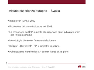• Inizio lavori ISP nel 2002
• Produzione del primo indicatore nel 2008
• La produzione dell’ISP è mirata alla creazione di un indicatore unico
per l’intera economia
• Metodologia di calcolo: fatturato deflazionato
• Deflatori utilizzati: CPI, PPI e indicatori di salario
• Pubblicazione mensile dell’ISP con un ritardo di 35 giorni
Verso un indice di produzione dei servizi, R. Iannaccone – Roma, 23 Maggio 2013
4
Alcune esperienze europee – Svezia
 
