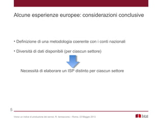 • Definizione di una metodologia coerente con i conti nazionali
• Diversità di dati disponibili (per ciascun settore)
Necessità di elaborare un ISP distinto per ciascun settore
Verso un indice di produzione dei servizi, R. Iannaccone – Roma, 23 Maggio 2013
Alcune esperienze europee: considerazioni conclusive
5
 