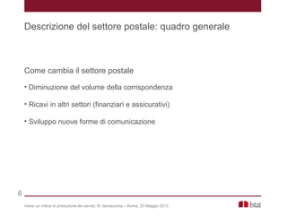 Come cambia il settore postale
• Diminuzione del volume della corrispondenza
• Ricavi in altri settori (finanziari e assicurativi)
• Sviluppo nuove forme di comunicazione
Verso un indice di produzione dei servizi, R. Iannaccone – Roma, 23 Maggio 2013
Descrizione del settore postale: quadro generale
6
 