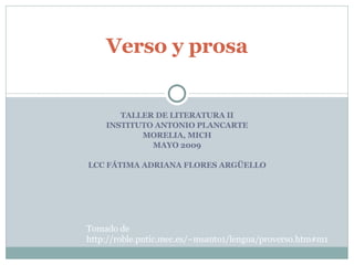 TALLER DE LITERATURA II INSTITUTO ANTONIO PLANCARTE MORELIA, MICH MAYO 2009 LCC FÁTIMA ADRIANA FLORES ARGÜELLO Verso y prosa Tomado de http://roble.pntic.mec.es/~msanto1/lengua/proverso.htm#m1 