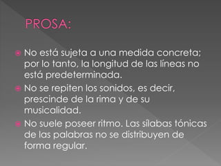  No está sujeta a una medida concreta;
por lo tanto, la longitud de las líneas no
está predeterminada.
No se repiten los sonidos, es decir,
prescinde de la rima y de su
musicalidad.
No suele poseer ritmo. Las sílabas tónicas
de las palabras no se distribuyen de
forma regular.