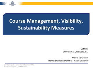 Course Management, Visibility,
           Sustainability Measures


                                                                                         Ljubljana
                                                                      EMAP Seminar, February 2012

                                                                                  Andries Verspeeten
                                                    International Relations Office – Ghent University
Ghent University – International Relations Office
Andries Verspeeten – EMAP Seminar
 