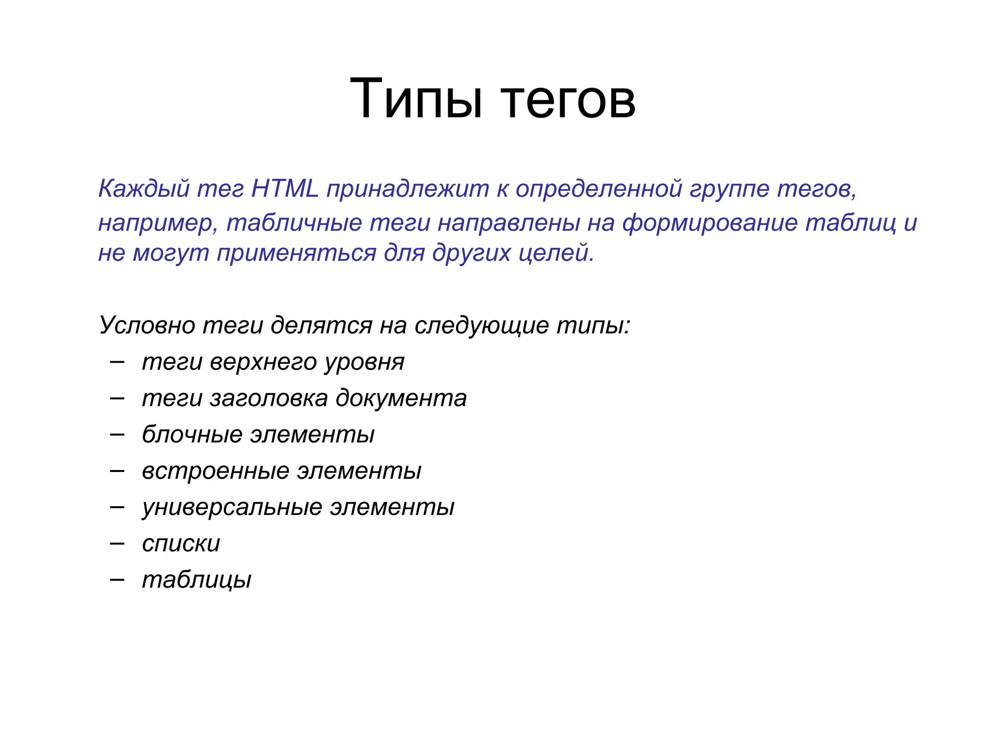 Типы тегов
Каждый тег HTML принадлежит к определенной группе тегов,
например, табличные теги направлены на формирование таблиц и
не могут применяться для других целей.

Условно теги делятся на следующие типы:
 – теги верхнего уровня
 – теги заголовка документа
 – блочные элементы
 – встроенные элементы
 – универсальные элементы
 – списки
 – таблицы
 