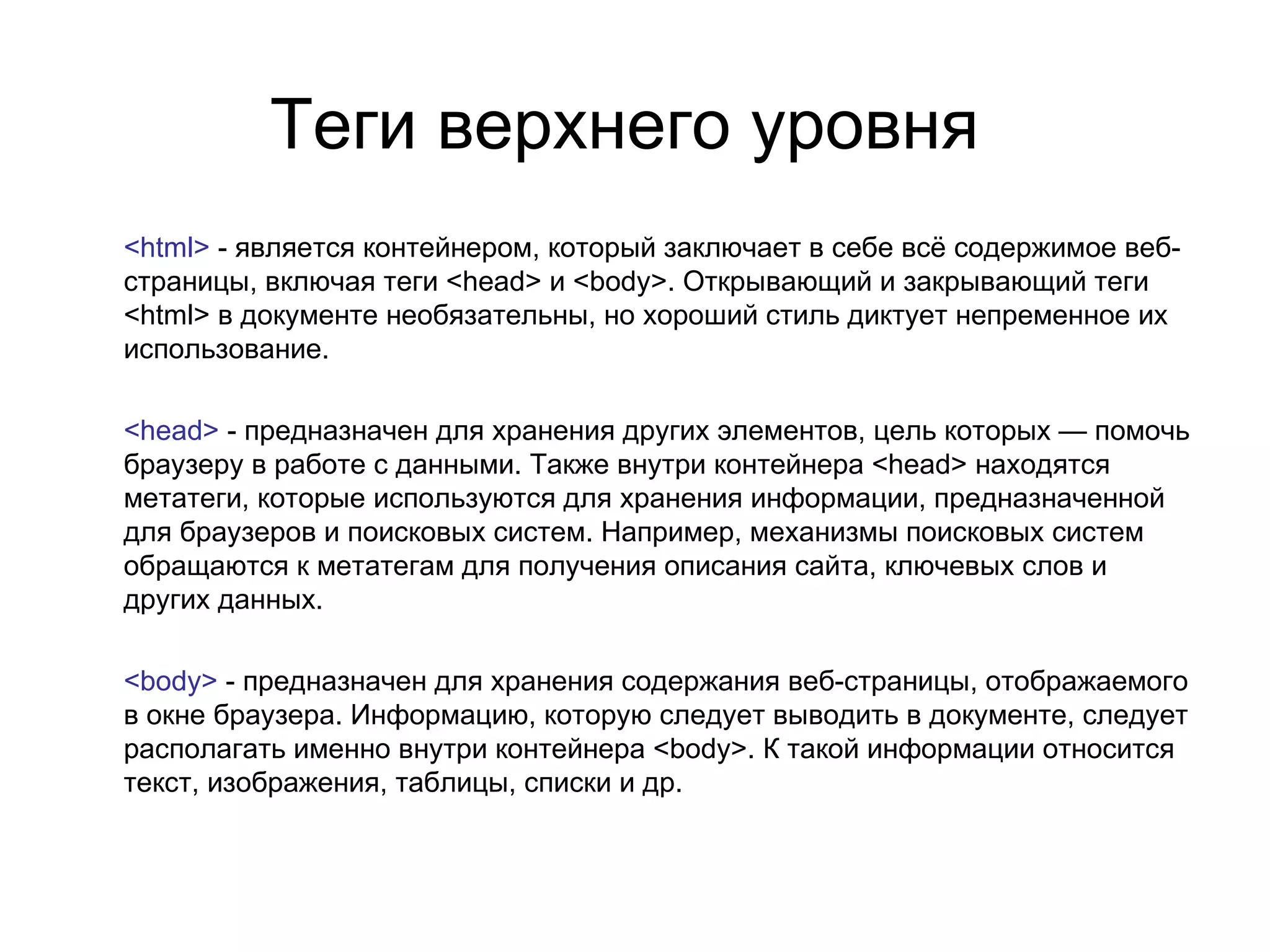 Теги верхнего уровня
<html> - является контейнером, который заключает в себе всё содержимое веб-
страницы, включая теги <head> и <body>. Открывающий и закрывающий теги
<html> в документе необязательны, но хороший стиль диктует непременное их
использование.

<head> - предназначен для хранения других элементов, цель которых — помочь
браузеру в работе с данными. Также внутри контейнера <head> находятся
метатеги, которые используются для хранения информации, предназначенной
для браузеров и поисковых систем. Например, механизмы поисковых систем
обращаются к метатегам для получения описания сайта, ключевых слов и
других данных.

<body> - предназначен для хранения содержания веб-страницы, отображаемого
в окне браузера. Информацию, которую следует выводить в документе, следует
располагать именно внутри контейнера <body>. К такой информации относится
текст, изображения, таблицы, списки и др.
 