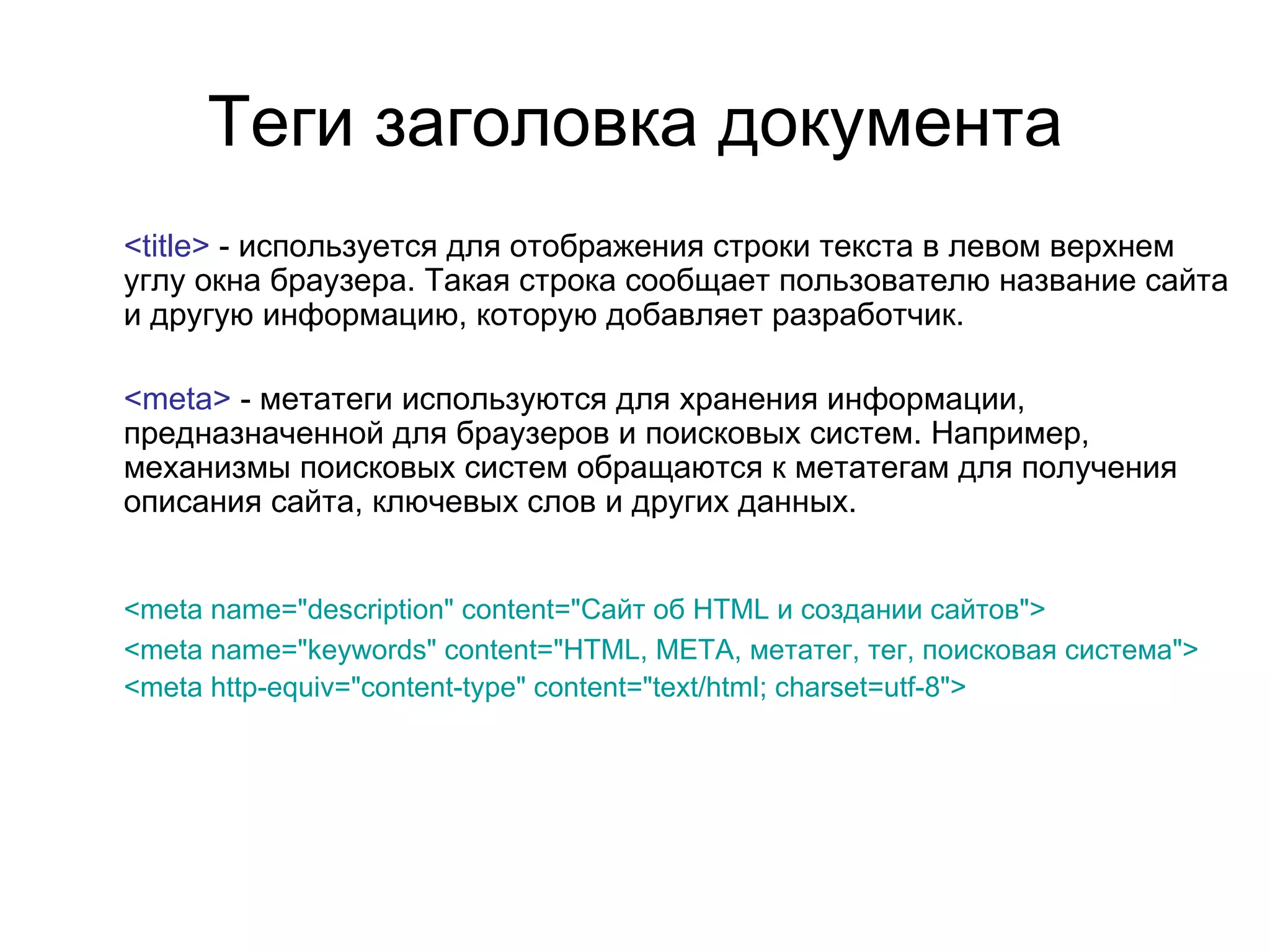 Теги заголовка документа
<title> - используется для отображения строки текста в левом верхнем
углу окна браузера. Такая строка сообщает пользователю название сайта
и другую информацию, которую добавляет разработчик.

<meta> - метатеги используются для хранения информации,
предназначенной для браузеров и поисковых систем. Например,
механизмы поисковых систем обращаются к метатегам для получения
описания сайта, ключевых слов и других данных.


<meta name="description" content="Сайт об HTML и создании сайтов">
<meta name="keywords" content="HTML, META, метатег, тег, поисковая система">
<meta http-equiv="content-type" content="text/html; charset=utf-8">
 
