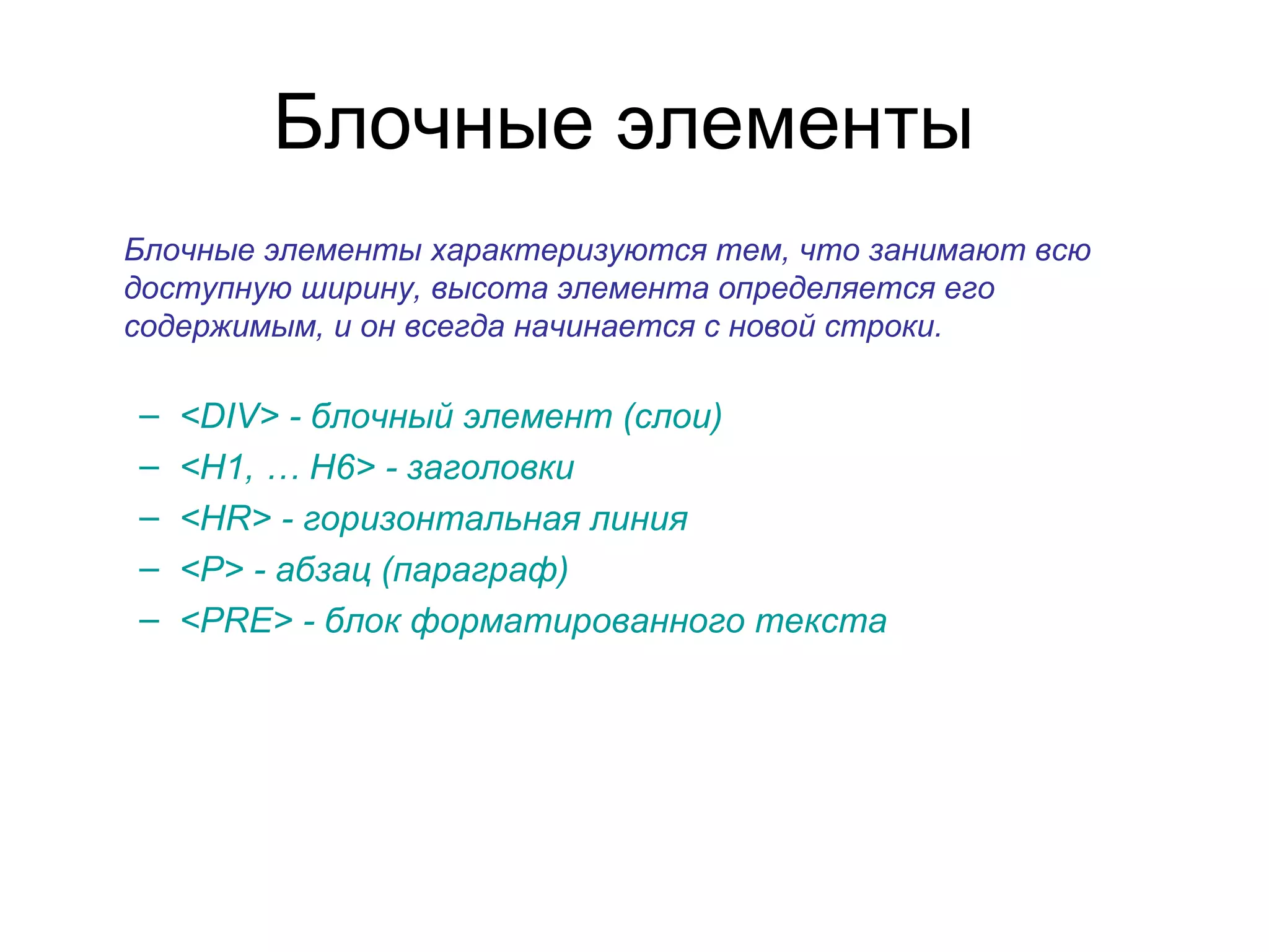 Блочные элементы
Блочные элементы характеризуются тем, что занимают всю
доступную ширину, высота элемента определяется его
содержимым, и он всегда начинается с новой строки.

–   <DIV> - блочный элемент (слои)
–   <H1, … H6> - заголовки
–   <HR> - горизонтальная линия
–   <P> - абзац (параграф)
–   <PRE> - блок форматированного текста
 