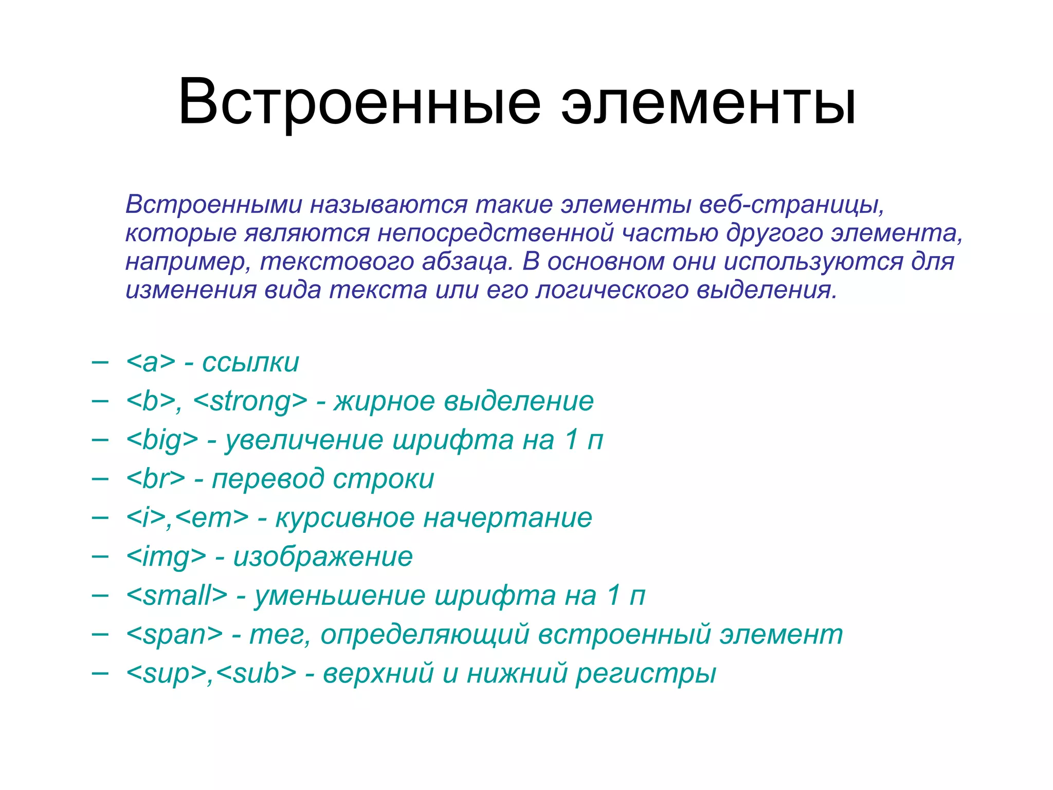Встроенные элементы
    Встроенными называются такие элементы веб-страницы,
    которые являются непосредственной частью другого элемента,
    например, текстового абзаца. В основном они используются для
    изменения вида текста или его логического выделения.

–   <a> - ссылки
–   <b>, <strong> - жирное выделение
–   <big> - увеличение шрифта на 1 п
–   <br> - перевод строки
–   <i>,<em> - курсивное начертание
–   <img> - изображение
–   <small> - уменьшение шрифта на 1 п
–   <span> - тег, определяющий встроенный элемент
–   <sup>,<sub> - верхний и нижний регистры
 