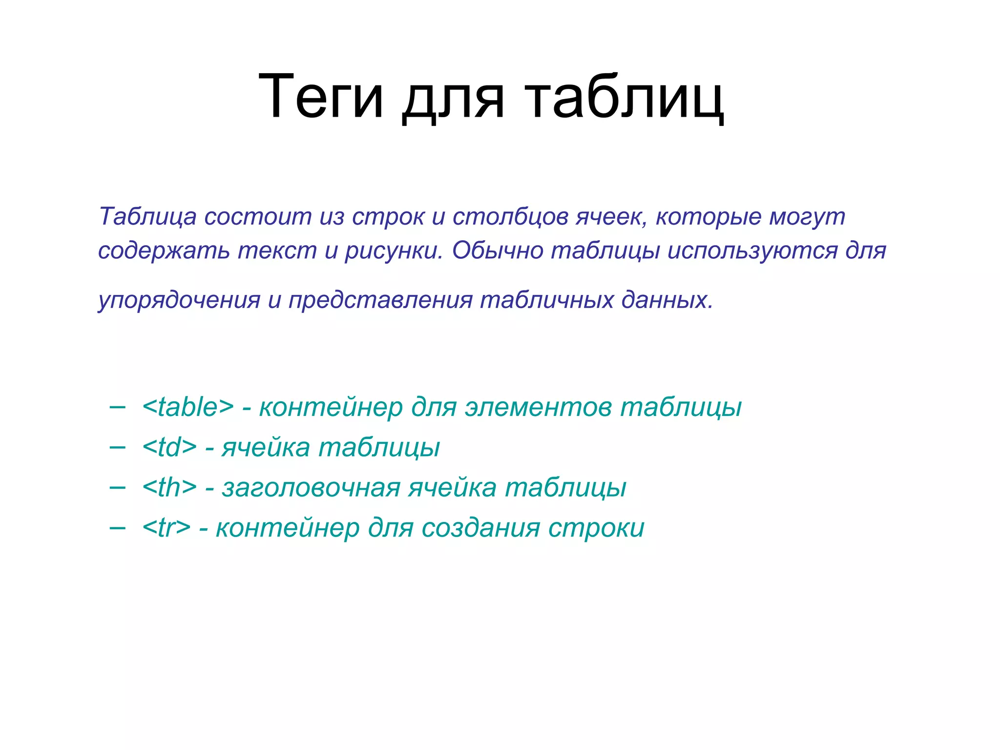 Теги для таблиц
Таблица состоит из строк и столбцов ячеек, которые могут
содержать текст и рисунки. Обычно таблицы используются для
упорядочения и представления табличных данных.



–   <table> - контейнер для элементов таблицы
–   <td> - ячейка таблицы
–   <th> - заголовочная ячейка таблицы
–   <tr> - контейнер для создания строки
 