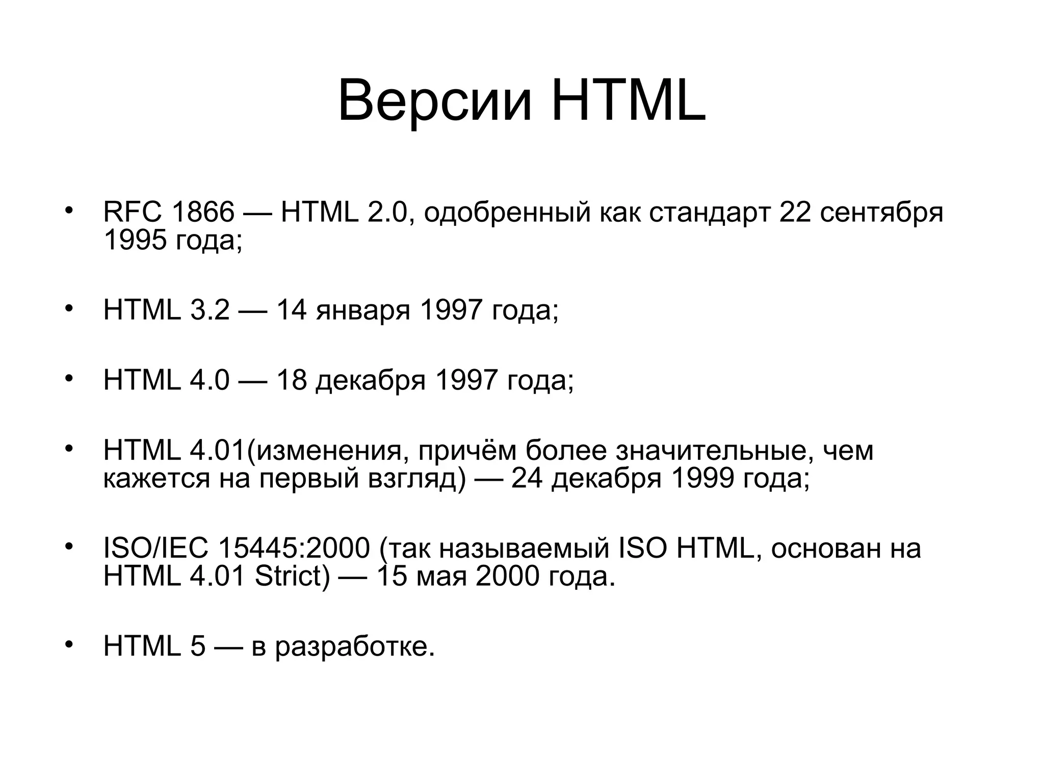 Версии HTML
• RFC 1866 — HTML 2.0, одобренный как стандарт 22 сентября
  1995 года;

• HTML 3.2 — 14 января 1997 года;

• HTML 4.0 — 18 декабря 1997 года;

• HTML 4.01(изменения, причём более значительные, чем
  кажется на первый взгляд) — 24 декабря 1999 года;

• ISO/IEC 15445:2000 (так называемый ISO HTML, основан на
  HTML 4.01 Strict) — 15 мая 2000 года.

• HTML 5 — в разработке.
 