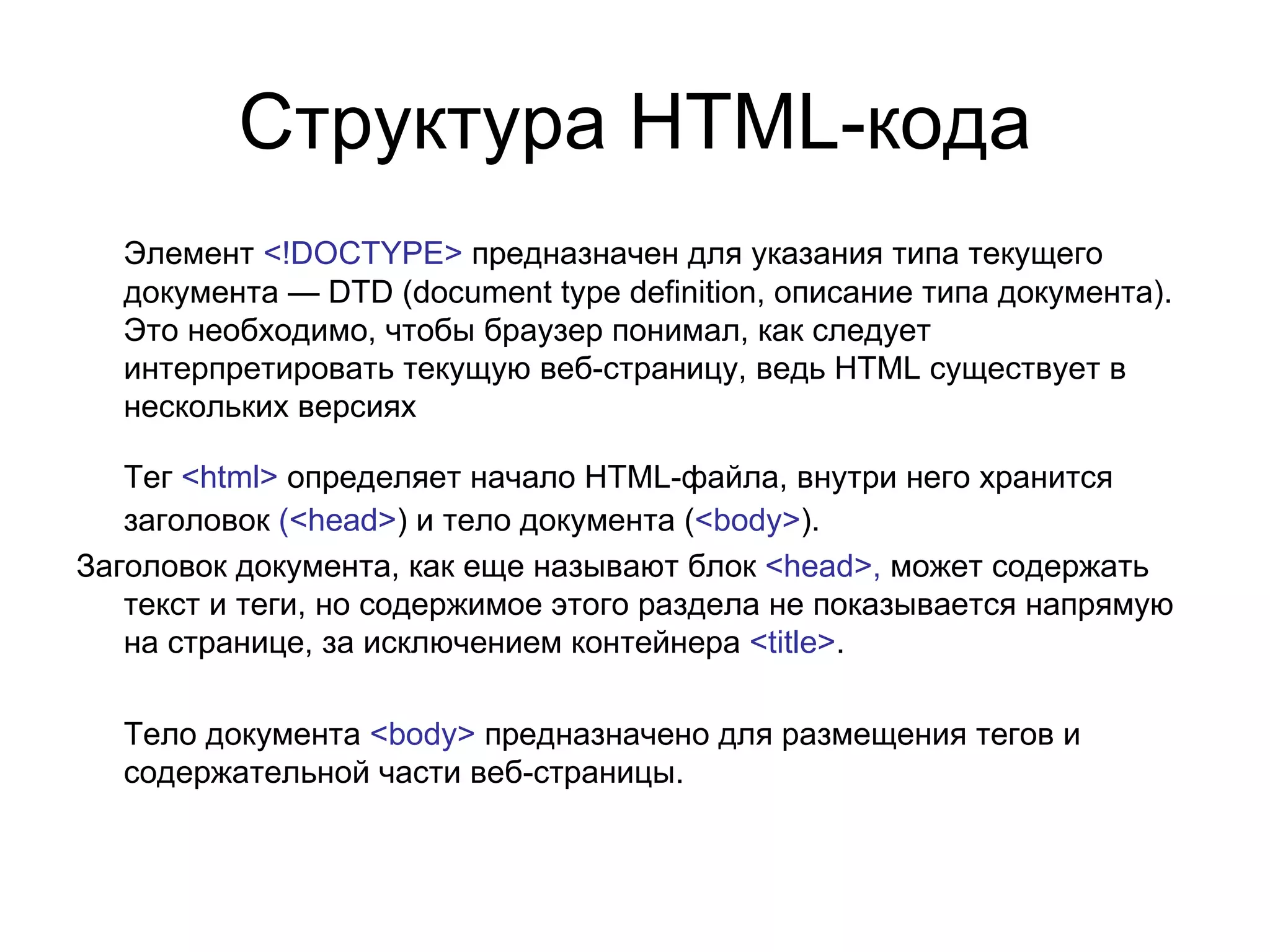 Структура HTML-кода
  Элемент <!DOCTYPE> предназначен для указания типа текущего
  документа — DTD (document type definition, описание типа документа).
  Это необходимо, чтобы браузер понимал, как следует
  интерпретировать текущую веб-страницу, ведь HTML существует в
  нескольких версиях

   Тег <html> определяет начало HTML-файла, внутри него хранится
   заголовок (<head>) и тело документа (<body>).
Заголовок документа, как еще называют блок <head>, может содержать
   текст и теги, но содержимое этого раздела не показывается напрямую
   на странице, за исключением контейнера <title>.

  Тело документа <body> предназначено для размещения тегов и
  содержательной части веб-страницы.
 