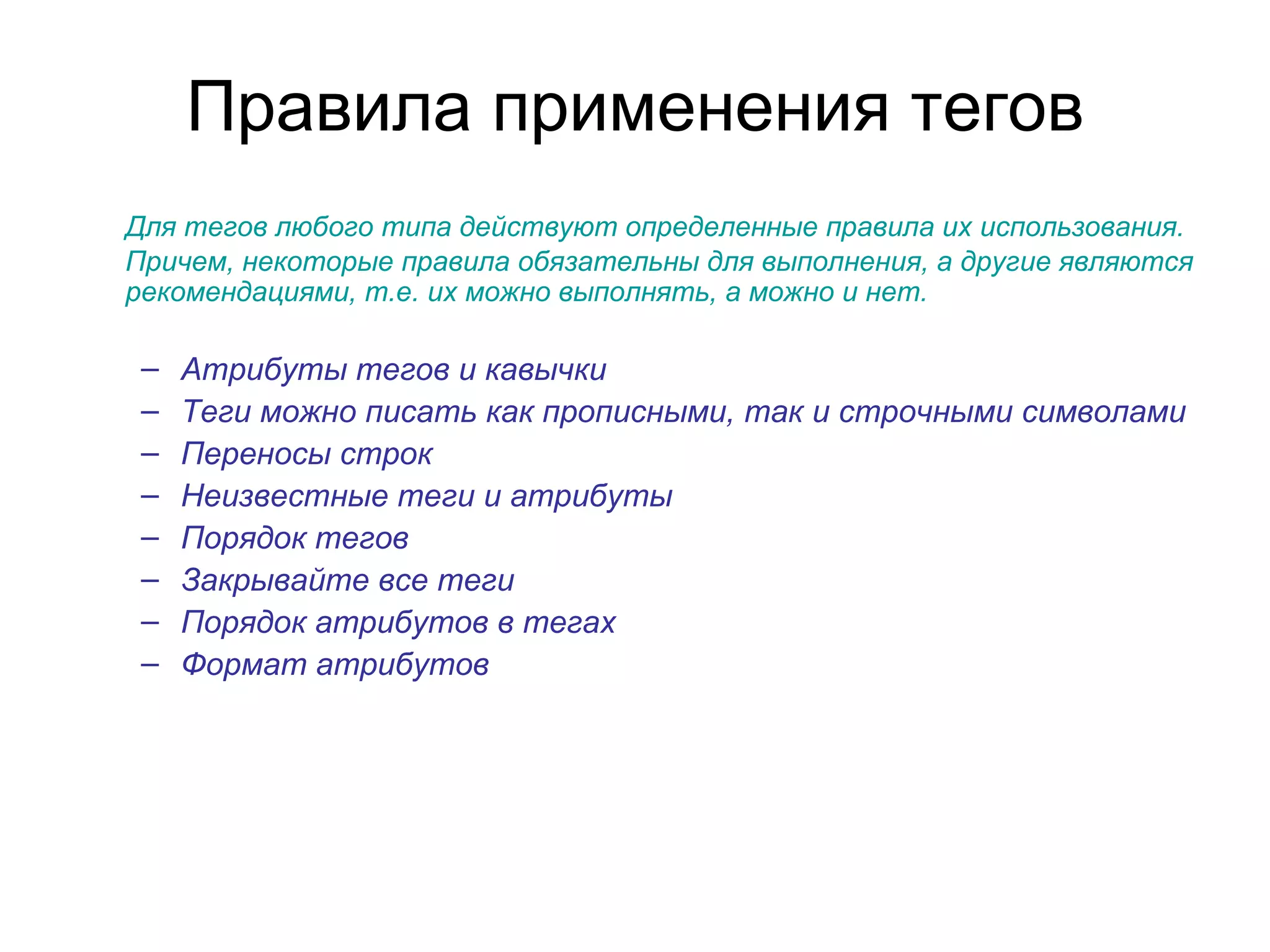 Правила применения тегов
Для тегов любого типа действуют определенные правила их использования.
Причем, некоторые правила обязательны для выполнения, а другие являются
рекомендациями, т.е. их можно выполнять, а можно и нет.

 –   Атрибуты тегов и кавычки
 –   Теги можно писать как прописными, так и строчными символами
 –   Переносы строк
 –   Неизвестные теги и атрибуты
 –   Порядок тегов
 –   Закрывайте все теги
 –   Порядок атрибутов в тегах
 –   Формат атрибутов
 