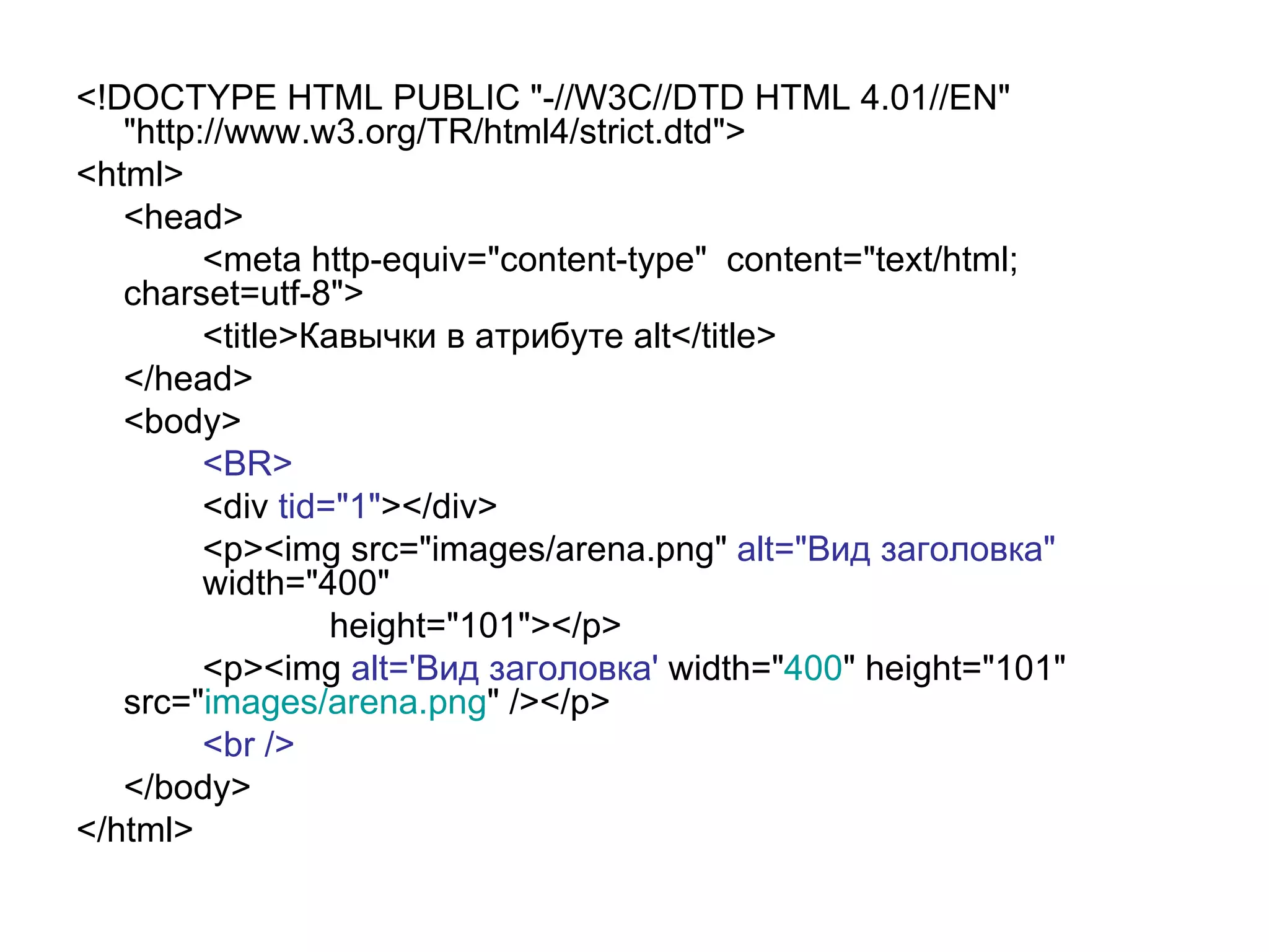 <!DOCTYPE HTML PUBLIC "-//W3C//DTD HTML 4.01//EN"
   "http://www.w3.org/TR/html4/strict.dtd">
<html>
   <head>
         <meta http-equiv="content-type" content="text/html;
   charset=utf-8">
         <title>Кавычки в атрибуте alt</title>
   </head>
   <body>
         <BR>
         <div tid="1"></div>
         <p><img src="images/arena.png" alt="Вид заголовка"
         width="400"
                  height="101"></p>
         <p><img alt='Вид заголовка' width="400" height="101"
   src="images/arena.png" /></p>
         <br />
   </body>
</html>
 