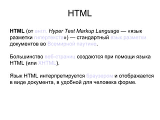 HTML
HTML (от англ. Hyper Text Markup Language — «язык
разметки гипертекста») — стандартный язык разметки
документов во Всемирной паутине.

Большинство веб-страниц создаются при помощи языка
HTML (или XHTML).

Язык HTML интерпретируется браузером и отображается
в виде документа, в удобной для человека форме.
 
