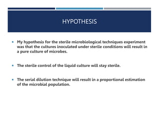 HYPOTHESIS
 My hypothesis for the sterile microbiological techniques experiment
was that the cultures inoculated under sterile conditions will result in
a pure culture of microbes.
 The sterile control of the liquid culture will stay sterile.
 The serial dilution technique will result in a proportional estimation
of the microbial population.
 