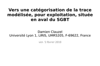 Damien Clauzel Université Lyon 1, LIRIS, UMR5205, F-69622, France Vers une catégorisation de la trace modélisée, pour exploitation, située en aval du SGBT ven. 5 février 2010 