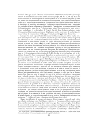 tamment celles qui se sont articulées successivement sur l’écriture manuscrite, sur l’usage
intensif de l’imprimerie ou sur les médias électroniques[97, 98, 48, 43, 49, 54]. Mais les
transformations de la médiasphère ne nous importent en ﬁn de compte que parce qu’elles
ont permis des réorganisations de l’économie de l’information, c’est-à-dire de l’intelligence
collective. Chacun des grands sauts de l’économie de l’information résulte sans doute de
la découverte de nouveaux procédés pour exploiter la capacité humaine innée à manipuler
des symboles de façon collaborative. Ces procédés s’appuient sur les ressources matérielles
de la médiasphère, mais elle ne s’y limitent pas, puisqu’elles comprennent aussi les sys-
tèmes symboliques et les disciplines de l’esprit. On doit donc distinguer plusieurs styles
d’économie de l’information, autrement dit plusieurs modes historiques de production, de
conservation, de transmission, d’échange, d’évaluation et d’application des savoirs.
    Lorsque l’on parle aujourd’hui de l’économie de l’information, on entend le plus sou-
vent cette expression dans une acception plus étroite que celle qui vient d’être évoquée et
qui correspond en fait à l’idée de société du savoir esquissée plus haut. Cette économie de
l’information au sens restreint qualiﬁe une époque historique particulière qui commence
en gros au milieu des années 1960[110]. Cette époque est marquée par la généralisation
mondiale des médias électroniques, par une accélération du rythme de production et d’ob-
solescence des savoirs, par l’explosion internationale (toujours en cours) de la population
universitaire, par une croissance soutenue du volume des informations échangées et sto-
ckées et, en conséquence, par le rôle critique de la gestion des savoirs et des informations
dans la vie économique, sociale et culturelle[?, 24]. Or plus le succès (quelque soit la dé-
ﬁnition du succès) d’une communauté dépend de sa gestion créative du savoir - ce qui
est le cas aujourd’hui - et plus la capacité à penser ensemble devient déterminante [15].
Je souligne au passage que la capacité d’intelligence collective peut être discernée à n’im-
porte quelle échelle, des petits groupes de travail jusqu’à l’espèce humaine en passant par
des réseaux ou des institutions de toutes tailles. Dans ce cadre conceptuel, on aura de
plus en plus tendance à caractériser les groupes humains contemporains à partir de leur
degré d’intelligence collective, c’est-à-dire par leur habileté à collaborer pour entretenir
et perfectionner un cycle de production, d’échange et de mise en oeuvre des savoirs. Il
ne s’agit là que de l’intuition d’une tendance générale, qu’il ne faut certainement pas se
hâter d’opérationnaliser à tout prix. Il n’échappe à personne, en eﬀet, que l’on ne dispose
aujourd’hui d’aucune unité de mesure sérieuse ni de méthodes scientiﬁques rigoureuses
pour évaluer la puissance d’une intelligence collective. Les quelques eﬀorts qui ont été ten-
tés dans cette direction se contentent généralement de choisir une batterie d’indicateurs
et de mesurer des quantités (un “quotient d’intelligence collective”), alors qu’il faudrait
pouvoir décrire des dynamiques de systèmes, des patterns d’évolution, des modèles de
transformations de quantités et de valeurs dans l’univers des signiﬁcations. Et au cas où
l’on s’imaginerait disposer d’une telle méthode scientiﬁque, la distinction classique entre
l’objet étudié et le sujet de l’étude serait bien diﬃcile à maintenir. Il ne peut jamais
être garanti - par exemple - que le prétendu “objet” étudié (un groupe humain) n’a pas
développé une dimension cognitive qui échappe radicalement à ceux qui se prétendent
les spécialistes de sa mesure ou de son évaluation. La science de l’intelligence collective
à laquelle j’aspire ne pourra être que radicalement ouverte, dialogique et symétrique (ou
réciproque 13 : l’objet et le sujet échangeant régulièrement leurs rôles).
    Malgré les diﬃcultés de mesure qui viennent d’être évoquées, je postule qu’il existe
une relation intrinsèque entre l’intelligence collective et l’économie de l’information, aussi
bien dans l’acception la plus large du dernier terme que dans son sens le plus étroit. Dans
la perspective la plus générale, les deux termes sont presque équivalents : à chaque forme
d’économie de l’information correspond une organisation particulière du système cognitif
collectif. L’économie de l’information est à la noosphère ce que l’écologie est à la biosphère.
 13. Sur la notion d’anthropologie réciproque notamment développée par Alain Le Pichon, voir la revue
Transcultura (http ://transcultura.jura.uni-sb.de/english/index.html)
                                                 10
 