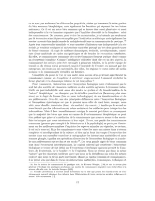 ce ne sont pas seulement les clôtures des propriétés privées qui menacent la saine gestion
du bien commun biosphérique, mais également les barrières qui séparent les territoires
nationaux. Or il est un autre bien commun qui se trouve être aussi planétaire et aussi
indispensable à la vie humaine organisée que l’équilibre diversiﬁé de la biosphère : celui
des connaissances. De nouveau, pour éviter les malentendus, je n’entends pas seulement
par là les savoirs scientiﬁques estampillés par l’institution académique mais également les
savoirs et savoir-faire traditionnels de multiples traditions ou communautés de pratique. 16
Après leur transversalité mondiale et leur caractère d’infrastructure indispensable à la vie
sociale, je voudrais souligner ici un troisième caractère partagé par ces deux grands types
de biens communs : il s’agit de systèmes dynamiques, évolutifs, interdépendants, consti-
tués d’une multitude de cycles autopoiétiques et de boucles de rétroaction entrelacées.
En eﬀet, les connaissances communes des société humaines forment quelque chose comme
un écosystème complexe. Comme l’intelligence collective dont elle est un des aspects, la
communauté des savoirs peut être envisagée à plusieurs échelles, de la petite équipe de
travail ou du réseau social personnel jusqu’à l’ensemble de l’espèce, en passant par des
entreprises, des écoles ou des universités, des villes, des régions et toutes sortes de media
sociaux et de communautés virtuelles sur Internet.
    Considérée du point de vue de son unité, nous savons déjà qu’il faut appréhender la
connaissance comme un écosystème à entretenir soigneusement. Comment expliciter la
forme générale et la dynamique interne de cet écosystème ?
    Pour commencer, l’interaction avec l’écosystème biologique n’est évidemment pas le
seul fait des sociétés de chasseurs-cueilleurs ou des sociétés agricoles. L’économie indus-
trielle ou post-industrielle sont aussi des modes de gestion et de transformation de la
“nature” biosphérique : ne changent que les échelles quantitatives (beaucoup plus mas-
sives) ou le degré de ﬁnesse (bio ou nano technologique) de ses transformations et de
ses prélèvements. Cela dit, une des principales diﬀérences entre l’écosystème biologique
et l’écosystème épistémique est que le premier nous oﬀre de quoi boire, manger, nous
vêtir, nous chauﬀer, construire (donc : du matériel, du concret...), tandis que le second ne
nous fournit que des informations ou même seulement des méthodes pour interpréter des
informations. Mais il faut immédiatement corriger le constat précédent en remarquant
que la majorité des biens que nous extrayons de l’environnement biosphérique ne peut
être prélevé que grâce à la médiation de la connaissance que nous en avons et des savoir-
faire techniques que nous entretenons à leur sujet. Certes, une partie des connaissances
communes (pensons par exemple à la littérature ou à la psychologie) ne porte pas directe-
ment sur les meilleures manières d’exploiter les espèces animales ou végétales, les océans,
le sol ou le sous-sol. Mais les connaissances sont reliées les unes aux autres dans le réseau
complexe et interdépendant de la culture, si bien qu’au bout du compte l’écosystème des
savoirs dans son ensemble contribue à cartographier les interactions matérielles où nous
sommes plongés, à guider nos opérations d’entretien de l’écosystème biologique et à mode-
ler nos prélèvements sur ses ﬂux et ses stocks 17 . Les deux grands types de biens communs
sont donc étroitement interdépendants. Le capital collectif que représente l’écosystème
biologique se trouve de fait déﬁni par l’écosystème épistémique qui nous permet de l’ana-
lyser, de l’entretenir, de le boniﬁer et de l’exploiter. Nous ne vivons pas dans la même
“nature” que les chasseurs-cueilleurs parce que nous ne la déchiﬀrons pas selon les mêmes
codes et que nous en tirons parti autrement. Quant au capital commun de connaissances,
il ne prend sens que dans le réseau des interactions matérielles, économiques, techniques et
  16. Sur la notion de communauté de pratique voir, de Etienne Wenger, [134] et sur la notion plus
générale d’écologie des pratiques produisant ses modes de connaissance singuliers non réductibles à la
science oﬃcielle voir, de Isabelle Stengers [119].
  17. Claude Lévi-Strauss a souvent attiré l’attention sur le rôle que jouent les classiﬁcations de l’en-
vironnement naturel physique des cultures dans l’élaboration de leurs catégories sociales, religieuses et
autres. Voir notamment [72].

                                                   12
 