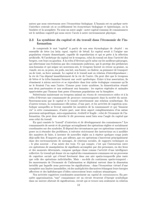autres que nous entretenons avec l’écosystème biologique. L’humain est en quelque sorte
l’interface centrale où se co-déﬁnissent les écosystèmes biologique et épistémique, ou la
bioshère et la noosphère. Vu sous un autre angle : notre capital commun de connaissances
est le médium cognitif qui nous ouvre l’accès à notre environnement physique.

2.3    La symbiose du capital et du travail dans l’économie de l’in-
       formation
    Je comprends le mot “capital” à partir de son sens étymologique de cheptel : un
ensemble de têtes (en latin caput, capitis) de bétail. Le capital serait à l’origine une
population vivante domestiquée, capable de reproduction et qui se prête à la sélection
artiﬁcielle. Si l’archétype du capital est le troupeau, celui du travail est donc l’activité des
bergers, cow-boys ou gauchos. A la tribu d’éleveurs qui le mène sur les meilleurs pâturages,
qui sélectionne son évolution par des croisements judicieux, qui le protège des prédateurs
non-humains et qui soigne ses nouveaux-nés, le troupeau fournit en retour sa graisse, sa
viande, ses os, sa peau, ses poils, son lait, son fumier, sa chaleur, sa puissance de transport
ou de trait, sa force animale. Le capital et le travail sont en relation d’interdépendance :
la vie de l’un dépend immédiatement de la vie de l’autre. On peut dire que le troupeau
de bêtes et la tribu humaine forment une unité symbiotique. Grâce à leur association, ils
réussissent à mieux survivre et se reproduire dans leur niche écologique commune qu’ils
ne le feraient l’un sans l’autre. Comme pour toute symbiose, la domestication réussit
aux deux partenaires et non seulement aux humains : les espèces végétales et animales
apprivoisées par l’homme font peser d’énormes populations sur la biosphère.
    Substituons maintenant au troupeau animal un réseau de connaissances utiles et à la
tribu d’éleveurs une communauté de penseurs communiquants dans la société du savoir.
Souvenons-nous que le capital et le travail entretiennent une relation symbiotique. En
d’autres termes, la connaissance elle-même, d’une part, et les activités de cognition sym-
bolique auxquelles se livrent ensemble les membres de la communauté et qui “donnent
vie” à cette connaissance, d’autre part, sont deux aspect complémentaires d’un même
processus autopoiétique, auto-organisateur, évolutif et fragile : celui de l’économie de l’in-
formation. On peut donc aborder le dit processus aussi bien sous l’angle du capital que
sous celui du travail.
    En quoi consiste le “travail” d’entretien et de développement des connaissances ? Les
communautés de savoir et de pratique accomplissent des opérations réglées et socialement
coordonnées sur des symboles. Il dépend des circonstances que ces opérations consistent à
poser ou à résoudre des problèmes, à exécuter strictement des instructions ou à modiﬁer
des manières de faire, à inventer de nouvelles règles ou à répéter quelques coups joués
déjà mille fois. Il importe peu, par ailleurs, que ces opérations s’inscrivent principalement
dans des environnements de messages, de relations sociales, de rapports techniques ou
- le plus souvent - d’un mixte des trois. Ce qui compte, c’est que l’interaction entre
ces opérations de manipulation de signiﬁants accomplies par des personnes, en des lieux
et des moments déterminés, compose quelque chose comme l’activité d’une intelligence
collective. Le travail qui donne vie au capital des connaissances communes est un processus
de cognition sociale qui s’étend forcément dans une aire spatio-temporelle plus vaste
que celle des opérations individuelles. Mais - au-delà du continuum spatio-temporel -
les mouvements de l’économie de l’information se déploient surtout dans la dimension
invisible par laquelle nous percevons les signiﬁcations : dans l’écosystème virtuel d’une
noosphère aux limites insondables, où des multiplicités discursives échangent leurs énergies
aﬀectives et des kaléidoscopes d’idées entrecroisent leurs couleurs sémantiques.
    Nos activités cognitives coordonnées nourrissent un capital de connaissances. En pre-
mière approximation, “une” connaissance est un circuit récurrent d’énergie symbolique
dans un univers abstrait de signiﬁcations, circuit qui se trouve non seulement en relation
                                              13
 
