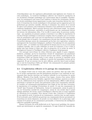 d’interdépendance avec des expériences phénoménales mais également avec d’autres cir-
cuits symboliques... Le travail de l’intelligence collective vise d’abord la reproduction de
ces circulations d’énergies symboliques qui s’entrecroisent dans la noosphère. Première-
ment, les connaissances sont reçues d’une tradition et doivent être retransmises. Ensuite,
ces circuits symboliques locaux appartenant à un plus vaste écosystème doivent être amé-
liorés. L’écosystème des circuits symboliques et des pratiques qui les supportent peut être
perfectionné par mutation contrôlée, sélection et croisement. Les critères de ce surcroît
de valeur ou de puissance sont évidemment tributaires d’une multitude de contextes et de
conditions changeantes. Mais le principe directeur reste relativement simple : les connais-
sances vivantes entretenues, reproduites et perfectionnées par une communauté doivent
lui renvoyer des informations utiles. C’est en eﬀet le noyau même du processus symbio-
tique : une population de primates parlants n’entretient et ne raﬃne la reproduction de
circuits d’énergie symbolique en interaction complexe dans la noosphère que si cet écosys-
tème de connaissances aide à son tour à la reproduction et au bien-être des corps humains
actuels plongés dans la biosphère. Les connaissances devront donc favoriser l’entretien de
l’écosystème physique autour des communautés qui les font vivre (agriculture, industrie,
aménagement des écosystèmes biologiques), améliorer l’état physique de cette population
(sécurité, santé...) et satisfaire son besoin spirituel de donner sens à sa vie et à son monde
(conﬁance mutuelle, mise en ordre esthétique ou sacrée de l’existence). C’est ce dont je
parlais plus haut lorsque je disais que, dans la perspective de la société du savoir, le
développement humain et l’intelligence collective s’impliquent réciproquement.
    J’ai convoqué tout-à-l’heure les tribus d’éleveurs pour signaler le pacte originaire,
fondateur, archaïque, qui lie les écosystèmes virtuels de connaissances aux populations
humaines. Les primates parlants ne peuvent survivre sans culture ; symétriquement, les
écosystèmes d’idées qui donnent forme à cette culture ne peuvent se reproduire qu’en
symbiose avec les corps désirants, souﬀrants et mortels des mammifères sociaux qui les
supportent. Et par un nouveau tour de notre réﬂexion, peut-être faut-il aussi envisager
que ce sont les écosystèmes d’idées qui “élèvent” des communautés de primates parlants
à les reproduire et à les diversiﬁer...

2.4    L’explicitation réﬂexive et le partage des connaissances
    La plupart d’entre nous ne vivent plus, comme nos ancêtres, dans une seule tribu.
La vie sociale contemporaine nous fait généralement participer à une multitude de com-
munautés dont chacune entretient une tradition culturelle ou un écosystème de savoirs
diﬀérent. Membres d’une famille, locuteurs d’une langue, citoyens d’une nation, ﬁdèles
d’une religion, praticiens d’une discipline, apprentis d’une technique, amateurs ou maîtres
d’un art, collaborateurs d’une entreprise ou d’une administration, aﬃliés à mille réseaux,
associations et groupes de travail, nous participons à plus d’une communauté culturelle.
Je considère ces communautés principalement sous l’angle de leur rôle dans l’activation,
la reproduction et le modelage d’écosystèmes de savoirs. Ce sont des communautés de
“travail” dans l’économie de l’information. Autant de communautés, autant de points de
vue sur l’écosystème mondial des connaissances, autant de voix sociales dans le grand
dialogue planétaire des savoirs, autant d’intelligences collectives plus ou moins organisées
de cultivateurs de la noosphère. Pour chacune d’entre elles, l’entretien et l’exploitation
de son capital de savoir, la gestion de ses connaissances, constitue donc un enjeu majeur.
D’où la nécessité, pour l’individu qui participe aux communautés diverses qui animent ces
écosystèmes de savoirs disparates, de prendre un recul réﬂexif et de se préoccuper expli-
citement de la gestion de ses connaissances personnelles, à l’intersection des intelligences
collectives auxquelles il participe.
    Faisons l’inventaire des actifs intellectuels ou de l’agencement symbolique des commu-
nautés qui entretiennent un capital de connaissances. Il s’agit d’abord de l’ensemble des
                                             14
 