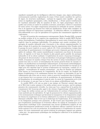 signiﬁants manipulés par les intelligences collectives (images, sons, signes multimodaux,
environnements matériels, implications du corps). Il faut ensuite considérer les systèmes
de signes, les structures symboliques - incluant les rapports entre signiﬁés - qui orga-
nisent ces signiﬁants (grammaires, codes, classiﬁcations...). Il faut ajouter troisièmement
les “machines abstraites” [35], les manières de faire, les règles pragmatiques selon les-
quelles sont activés ou traités les symboles (coutumes, savoir-faire, critères et conventions
de toutes sortes). Ces règles comprennent notamment les méthodes de mesure, d’évalua-
tion et de jugement qui donnent leur relief aux signiﬁcations. Il faut enﬁn considérer un
quatrième élément de l’agencement symbolique : sa réiﬁcation réﬂexive, sa modélisation
auto-référentielle ou ce que les spécialistes de la gestion des connaissances appellent son
explicitation.
    Le père de la gestion des connaissances contemporaine, Ikujiro Nonaka [102], a proposé
un modèle cyclique de la vie cognitive des organisations. Selon le modèle SECI (Sociali-
sation, Externalisation, Combinaison, Internalisation) le savoir existe d’abord sous forme
implicite dans les pratiques individuelles. Ces pratiques sont ensuite socialisées (S) et
partagées de manière informelle pour s’incorporer à des cultures organisationnelles. La
phase critique de la gestion des connaissances dans les organisations selon Nonaka serait
le passage du savoir implicite au savoir explicite (E). Cette externalisation s’origine dans
une pratique de questionnement et de dialogue qui ne peut s’épanouir que dans une atmo-
sphère de conﬁance. Elle consiste essentiellement à représenter sous forme de documents
écrits, de logiciels ou de bases de données la plus grande partie possible des pratiques
informelles et de la culture ambiante. L’explicitation du savoir a beaucoup d’avantages :
elle permet de décontextualiser et donc de distribuer et de partager l’information à grande
échelle, d’examiner de manière critique l’état des savoirs et même éventuellement d’auto-
matiser leur mise en oeuvre. L’externalisation des savoirs prend la forme de concepts ex-
plicites, de classiﬁcations ou d’ontologies (informatiques), de documents méthodologiques,
de règles, d’algorithmes ou de programmes. Le savoir une fois formalisé en concepts et en
règles peut être distribué dans le système d’information de l’entreprise, combiné (C) et
appliqué - éventuellement de manière automatique - aux ﬂux de données qui indiquent
l’état interne ou l’environnement de l’organisation. En ﬁn de compte, les résultats des
phases d’explicitation et de combinaison doivent être intégrés ou internalisés (I) par les
collaborateurs aﬁn d’être mis en oeuvre, testés et peut-être transformés dans la pratique,
ce qui donnera lieu à un nouveau cycle de socialisation, de questionnement, de dialogue,
de formalisation, de recombinaison et ainsi de suite. Le savoir de l’organisation est le cycle
de vie lui-même, et non pas l’une ou l’autre de ses phases artiﬁciellement isolée.
    Le modèle SECI a été mis au point à une époque où l’Internet existait déjà mais
où le Web était à peine naissant et les média sociaux encore inconnus, sauf de quelques
pionniers des communautés virtuelles. La vision que l’on a aujourd’hui de la gestion des
connaissances fait beaucoup plus appel à des réseaux d’apprentissage collaboratif basés
sur l’usage des médias sociaux que sur l’administration de systèmes d’information cen-
traux maîtrisés par des spécialistes. Il s’agit de promouvoir les cultures organisationnelles
et les environnements techniques qui favorisent la transparence et la réorganisation souple
de réseaux de compétences et la création collaborative en continu de connaissances immé-
diatement utilisables. Mais il reste que la dialectique de l’explicitation, de la combinaison
et de l’intégration pratique reste pertinente. Je fais d’autre part l’hypothèse qu’il n’y a
pas d’exploitation systématique ou d’entretien eﬃcace du capital de connaissance ou de
l’agencement symbolique d’une communauté sans aucune modélisation explicite de son
propre fonctionnement intellectuel et social. Sa réiﬁcation réﬂexive constitue l’un des mo-
ments majeurs d’un cycle de production, de transformation et d’exploitation de connais-
sances. Les trois commentaires qui suivent éclairent les principaux rapports qui unissent
- selon moi - les agencements symboliques des intelligences collectives et les modèles qui
les explicitent.
                                             15
 