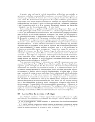 Le premier point sur lequel je voudrais insister ici est qu’il ne faut pas confondre un
agencement symbolique ou un capital de connaissances avec sa modélisation explicite. La
carte n’est pas le territoire. 18 Un code de loi n’embrasse pas le vivant système des moeurs
d’une nation. Un dictionnaire et une grammaire de l’anglais ne forment qu’un arrêt sur
image partiel d’une langue en évolution multiforme parlée par une population de locuteurs
dispersée sur cinq continents. Un modèle explicite est moins que l’agencement symbolique
à qui il permet de se réﬂéchir et de se propager. Il représente seulement une abstraction
- et j’ajoute : une des abstractions possibles - de cette réalité.
     Mon second point est en quelque sorte le complémentaire du premier : il n’y a pas de
modèle qui ne co-produise la réalité qu’il modélise. La carte fait surgir un territoire là où il
n’y avait que des expériences de mouvements et des mémoires de trajets [69]. Par sa force
perlocutoire [4], le code de lois transforme les moeurs d’une nation. Les dictionnaires et
les grammaires inﬂuencent les apprentissages scolaires et les pratiques lettrées des langues
[3]. Le modèle est un facteur de l’agencement symbolique qu’il explicite.
     Troisièmement, les types de support technique ou de média empruntés par l’extério-
risation des savoirs déterminent en profondeur les identités des agencements symboliques
et de leurs référents. Les vieux portulans manuscrits des marins du moyen âge, les cartes
imprimées selon la projection géométrique de Mercator, les cartographies dynamiques
en ligne qui mêlent GPS, images satellites, vertigineux zoom in et out sur l’écran d’un
I-phone structurent diﬀéremment les rapports à l’espace et au voyage. Un savoir qui se
réﬂéchit et se transmet par des récits chantés n’a pas la même saveur qu’un savoir qui
se formalise logiquement par écrit. Et si ce savoir est représenté par une base de données
accessible en ligne et par des programmes informatiques qui automatisent des raisonne-
ments, nous avons aﬀaire à un troisième cas de ﬁgure, encore diﬀérent. Le médium du
modèle articule non seulement le modèle lui-même, mais encore l’intelligence collective
dont l’agencement symbolique est modélisé. 19
     Pour reproduire, perfectionner et faire croître son capital de connaissances, une com-
munauté doit disposer d’une méthode de modélisation explicite des cycles d’opérations
cognitives qu’elle accomplit sur des ﬂux de données. Elle doit se fabriquer une image
(multimédia) des signiﬁants, des systèmes de concepts et les règles pragmatiques qui in-
terviennent dans ses opérations et elle doit pouvoir ﬁltrer, retrouver, synthétiser, analyser
et commenter les données qui s’accumulent dans sa mémoire technique selon les décou-
pages pertinents de son agencement symbolique. Un des principaux eﬀets de l’explicitation
des connaissances, on l’a dit, est de permettre leur “distribution” au-delà des contextes
géographiques et sociaux où ces connaissances ont émergé. En somme, la connaissance
doit être réiﬁée et médiatisée de sorte qu’elle devienne mieux partageable. Ses services
peuvent alors bénéﬁcier à une communauté plus vaste. Plutôt que leur blocage dans des
silos et leur balkanisation au sein de petites communautés fermées sur elles-mêmes, le
décloisonnement, l’échangeabilité et la commensurabilité des savoirs est évidemment un
des idéaux aﬃchés de la gestion des connaissances. Une intelligence collective dispose d’un
capital de connaissances véritablement commun dans l’exacte mesure où son agencement
symbolique est modélisé ou réiﬁé de manière explicite dans un médium uniﬁcateur.

2.5    La question du medium symbolique
   Or si l’internet constitue à l’évidence aujourd’hui le médium uniﬁcateur sur le plan
des techniques de communication matérielle des messages, nous ne disposons toujours
  18. Voir, de Alfred Korzybski, Science and sanity, An Introduction to Non-Aristotelian Systems and
General Semantics [68]
  19. Le rôle des médias de communication dans la formation des agencements symboliques ne sera pas
traité en détail dans ce texte. Parmi une énorme masse de travaux académiques sur ce sujet, je me
contente de signaler ici les travaux de McLuhan [97, 98] et les miens [76, 79, 81].

                                                16
 