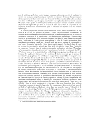 pas de médium symbolique ou de langage commun qui nous permette de partager les
savoirs sur un mode computable (pour exploiter la puissance de calcul du cyberespace)
et transparent et de faire vivre ainsi une économie de l’information à l’échelle mondiale,
avec tous les bénéﬁces que l’on peut en attendre sur le plan du développement humain.
Or on ne pourra parler en toute rigueur de la connaissance comme d’un bien commun,
eﬀectivement exploitable par tous et chacun et selon les ﬁnalités et les points de vue
respectifs de toutes les communautés, qu’à la condition de disposer d’un tel medium
symbolique.
    A titre de comparaison, l’invention de la monnaie a déjà permis de mobiliser, de me-
surer et de calculer des quantités de valeur. Ce qu’il s’agit maintenant de mobiliser, de
mesurer et de transformer de manière automatique, ce sont des signiﬁcations et même des
circuits de traitement de la signiﬁcation : des agencements symboliques. Toujours dans
l’ordre de la mobilisation, de la mesure et du calcul, on pourrait aussi dresser un parallèle
entre l’uniﬁcation de l’espace-temps géographique et celui de l’espace sémantique. Pen-
dant longtemps, chaque grande aire culturelle avait son propre système de cartographie et
son “centre du monde” particulier (Mont Mérou ou Jérusalem). De plus, le fond de carte
ou système de coordonnées géométrique bien qu’il eut déjà été conçu dans l’antiquité,
ne commença s’imposer dans la pratique des marins navigant au loin dans l’Atlantique
qu’au moment des “grandes découvertes” européennes, c’est-à-dire au tournant des 15° et
16° siècles. L’enjeu de la géométrisation est fort important puisque qu’elle permet seule
le calcul des angles, des distances et des positions. Il faut se souvenir que le système de
coordonnées géographique - les méridiens et les parallèles - aujourd’hui en usage n’a com-
mencé à devenir eﬀectivement universel qu’aux 18° et 19° siècles, porté par l’imprimerie
et l’impérialisme européen[30]. Quant à la mesure universelle du temps qui permet de
coordonner les vols de tous les avions de la planète (le système des fuseaux horaires), il
n’a été institué qu’au début du XX° siècle, après bien des discussions[47]. Les systèmes de
coordonnées spatio-temporels, à la fois universels (ce qui fait leur utilité) et culturels (ce
sont des conventions symboliques, des outils construits en vue d’une ﬁn) ont accompagné
de manière très concrète les voyages, les échanges et l’uniﬁcation 20 planétaire des trois
derniers siècles. Par analogie, on peut considérer que la fragmentation et l’opacité rela-
tive du cyberespace tiennent à l’absence d’un système de coordonnées ou d’un médium
sémantique commun, par-delà la multiplicité des disciplines, des langues, des systèmes
de classiﬁcation et des univers de discours. Qu’un tel système de coordonnées balise une
noosphère pratiquement inﬁnie, et aussitôt les processus d’intelligence collective, aussi
transversaux, hétérogènes et divers soient-ils, pourraient commencer à s’observer - à se
réﬂéchir - dans le miroir immanent du cyberespace. Que nous disposions d’un médium
sémantique commun et, aussitôt, la gestion des connaissances disposerait d’une nouvelle
méthode d’explicitation qui la ferait entrer dans une nouvelle phase d’eﬃcacité et de
transparence “géométrique” et transculturelle. Qu’un protocole de modélisation des agen-
cements symboliques établisse des échanges standards de métadonnées sémantiques et
rende commensurables tous les jeux possibles d’indexation, de classement, de recherche
et de circulation de la valeur et, bien au-delà de la simple disponibilité des documents,
nous aurons commencé à entretenir quelque chose comme un véritable bien commun de
l’économie de l’information.
 20. Uniﬁcation conﬂictuelle, mais uniﬁcation tout de même.




                                                17
 