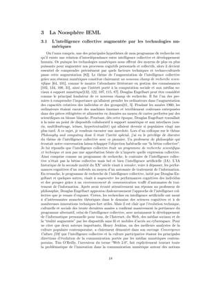 3     La Noosphère IEML
3.1    L’intelligence collective augmentée par les technologies nu-
       mériques
    On l’aura compris, une des principales hypothèses de mon programme de recherche est
qu’il existe une relation d’interdépendance entre intelligence collective et développement
humain. Or puisque les technologies numériques nous oﬀrent des moyens de plus en plus
puissants pour augmenter nos processus cognitifs personnels et collectifs, alors il devient
essentiel de comprendre précisément par quels facteurs techniques et techno-culturels
passe cette augmentation [82]. Le thème de l’augmentation de l’intelligence collective
grâce aux réseaux numériques constitue clairement un nouveau champ de recherche scien-
tiﬁque [64, 101], comme le montre l’abondante littérature en gestion des connaissances
[102, 134, 100, 31], ainsi que l’intérêt porté à la computation sociale et aux médias so-
ciaux à support numérique[132, 122, 107, 115, 87]. Douglas Engelbart peut être considéré
comme le principal fondateur de ce nouveau champ de recherche. Il fut l’un des pre-
miers à comprendre l’importance qu’allaient prendre les ordinateurs dans l’augmentation
des capacités créatives des individus et des groupes[41, 5]. Pendant les années 1960, les
ordinateurs étaient encore des machines énormes et terriblement coûteuses entreposées
dans des pièces réfrigérées et alimentées en données au moyen de cartes perforées par des
scientiﬁques en blouse blanche. Pourtant, dès cette époque, Douglas Engelbart travaillait
à la mise au point de dispositifs collaboratif à support numérique et aux interfaces (sou-
ris, multifenêtrage, icônes, hypertextualité) qui allaient devenir si populaires vingt ans
plus tard. A ce sujet, je voudrais raconter une anecdote. Lors d’un colloque sur le thème
Philosophy and computing dont il était l’invité spécial, j’ai eu le privilège de discuter
du thème de l’intelligence collective avec ce pionnier. Un professeur de philosophie qui
écoutait notre conversation laissa échapper l’objection habituelle sur “la bêtise collective”.
Je lui répondis que l’intelligence collective était un programme de recherche scientiﬁque
et technique et non pas une approbation béate de n’importe quelle expression collective.
Ainsi comprise comme un programme de recherche, le contraire de l’intelligence collec-
tive n’était pas la bêtise collective mais bel et bien l’intelligence artiﬁcielle (IA). L’IA
historique de la seconde moitié du XX° siècle visait à simuler, voire à dépasser, les perfor-
mances cognitives d’un individu au moyen d’un automate de traitement de l’information.
En revanche, le programme de recherche de l’intelligence collective, initié par Douglas En-
gelbart et quelques autres, visait à augmenter les performances cognitives des individus
et des groupes grâce à un environnement de communication truﬀé d’automates de trai-
tement de l’information. Après avoir écouté attentivement ma réponse au professeur de
philosophie, Douglas Engelbart approuva chaleureusement l’approche de l’intelligence col-
lective que je venais d’exposer. Certes, les recherches en intelligence artiﬁcielle ont mené
à d’intéressantes avancées théoriques dans le domaine des sciences cognitives et à de
nombreuses innovations techniques fort utiles. Mais il est clair que l’évolution technique,
culturelle et sociale des trente dernières années a conﬁrmé massivement la pertinence du
programme alternatif, celui de l’intelligence collective, avec notamment le développement
de l’informatique personnelle pour tous, de l’Internet, du Web, des médias sociaux et de
la “réalité augmentée” par les dispositifs sans ﬁl et mobiles d’accès au cyberespace. Pour
ne citer que deux auteurs importants, Henry Jenkins, un des meilleurs analystes de la
culture populaire contemporaine, a clairement démontré dans son ouvrage Convergence
Culture [59] que l’intelligence collective et la culture participative étaient les principales
directions d’évolution de la communication portée par les médias numériques contem-
porains. Tim O’Reilly, l’inventeur du terme “Web 2.0”, fait explicitement tourner toute
la problématique de l’innovation dans la communication numérique autour des notions


                                             18
 