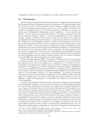d’intelligence collective (collective intelligence) et d’esprit collectif (collective mind ). 21

3.2     Métalangage
    J’ai moi-même été impliqué dans le développement de ce champ de recherche depuis la
ﬁn des années 1980 par l’invention des arbres de connaissances [77], plusieurs publications
[75, 76, 78, 79, 80, 81, 82, 83] et ﬁnalement avec la création, en 2002 du premier centre
de recherche académique exclusivement consacré à ce sujet (la Chaire de recherche du
Canada en intelligence collective à l’Université d’Ottawa ou CRC-IC). Je suis parti du
constat que la médiasphère contemporaine évoluait rapidement - mais de manière non
linéaire - vers une mémoire mondiale interconnectée des données numériques. De plus,
une communauté multiple et bigarrée - qui tend asymptotiquement vers la totalité de
l’espèce - alimente et exploite cette mémoire en temps réel. Les capacités de stockage de
la médiasphère numérique universelle croissent et continueront à croître à un rythme accé-
léré. Finalement, cette médiasphère devient accessible par l’intermédiaire d’un réseau de
plus en plus ubiquitaire qui donne accès à des puissances de calcul décentralisées en aug-
mentation continue. Or aucun des systèmes symboliques inventés par l’humanité jusqu’à
maintenant n’est conçu pour tirer proﬁt d’une médiasphère possédant ces caractéristiques.
Et cela pour la bonne raison que le Web n’existe que depuis moins d’une génération. J’ai
donc basé mon programme de recherche sur le développement et l’exploitation technique
d’un langage artiﬁciel “post-web”, précisément conçu pour exploiter toutes les potentiali-
tés de la médiasphère que nous voyons se dessiner sous nos yeux. Ce système symbolique
est appelé IEML (pour Information Economy MetaLanguage).
    En première approximation, IEML est un système de codage du sens (ou des concepts)
à vocation universelle dont la principale propriété est de permettre une automatisation
des opérations sur le sens. Et je souligne que ces opérations ne se limitent pas à l’au-
tomatisation des raisonnements logiques qui est la marque de fabrique de l’intelligence
artiﬁcielle. Ce métalangage est censé être développé et utilisé de manière collaborative
en vue d’une exploitation optimales des possibilités du cyberespace pour l’augmentation
de l’intelligence collective humaine. La ﬁnalité immédiate d’IEML est de résoudre le pro-
blème de l’interopérabilité sémantique - le “chaos numérique” - qui vient de la multitude
des langues naturelles, des systèmes de classiﬁcations et des ontologies. IEML fonctionne
comme un “langage pivot”, un système d’adressage des concepts capable de connecter
diﬀérents systèmes de catégorisation et d’organisation des données qui resteraient sans
cela incompatibles.
    Je sais fort bien que l’idée même d’un système universel de codage du sens peut évoquer
les pires fantasmes totalitaires, ou tout au moins la menace d’un possible appauvrissement
de la diversité des signiﬁcations. Je voudrais donc rappeler que le codage numérique du
son et l’usage de formats de ﬁchiers universels pour l’enregistrement de la musique n’a en
rien uniformisé les messages musicaux mais a contribué, bien au contraire, à augmenter
la diversité des productions, des variations, des mixages, des échanges et des explorations
dans l’univers musical. De la même manière, loin d’uniformiser le monde des icônes, le
codage numérique des images au moyen des pixels 22 a favorisé la production assistée, la
manipulation automatisée et la création ouverte et distribuée d’images de toutes sortes.
Finalement, le codage numérique des caractères d’écriture est à la base de tous les systèmes
de traitement de texte et nul ne prétend que les logiciels de traitement de texte ont
jamais limité la liberté d’écriture. Grâce à un dictionnaire collaboratif ouvert, à un jeu
d’opérations fondamentales recombinable et à un groupe de transformation pratiquement
  21. voir, de Tim O’Reilly et John Battelle “Web Squared : Web 2.0 Five Years On”
http ://www.web2summit.com/web2009/public/schedule/detail/10194
  22. En gros, un pixel est un ensemble de cinq nombres : position en abcsisse, position en ordonnée,
quantité de bleu, quantité de rouge, quantité de vert.

                                                 19
 