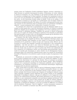 presque toutes sur l’utilisation d’outils symboliques (langues, écritures, institutions so-
ciales diverses) ou matériels (instruments de mesure, d’observation, de calcul, véhicules
et réseaux de transports, etc.) que l’individu n’a pas inventé lui-même mais qui lui ont
été transmis ou enseignés par la culture ambiante. La plupart des connaissances mises en
oeuvre par ceux qui prétendent que l’intelligence est purement individuelle leur viennent
des autres, via des institutions sociales comme la famille, l’école ou les médias, et ces
connaissances n’auraient pu s’accumuler et se perfectionner sans de longues chaînes de
transmission intergénérationnelles. Par ailleurs, les sociétés contemporaines les plus avan-
cées reposent sur des institutions dont le principal moteur est précisément l’intelligence
collective : on peut notamment citer la démocratie, le marché et la science.
    Les principes de la démocratie ne garantissent pas que des dirigeants ineptes ou cor-
rompus ne soient jamais élus, ni que des orientations extrémistes ou violentes ne puissent
jamais être adoptées par la majorité d’une population. Il se trouve seulement que le suf-
frage universel, le pluralisme politique, l’équilibre des pouvoirs, la liberté d’expression
pour tous et le respect des droits de l’homme en général (et des minorités en particulier)
sont plus favorables à la paix civile et au développement humain que les dictatures ou les
régimes dominés par un groupe fermé de privilégiés.
    L’existence d’un libre marché régulé par le droit ne préviendra sans doute jamais les
crises économiques ou les inégalités de fortune. Mais l’expérience historique montre que
les économies planiﬁées dans lesquelles un petit nombre de bureaucrates décident des
orientations de la production et ﬁxent les prix sont beaucoup moins eﬃcaces que les
économies de marché dans lesquelles l’ensemble des producteurs et des consommateurs
contribuent - tant bien que mal et avec toutes les distorsions que l’on voudra - à la
déﬁnition des prix et aux variations de la production et de la consommation (voir [120]
pour une récente mise au point à ce sujet). Je précise aﬁn d’éviter tout malentendu que
cette perspective est évidemment ouverte aux interventions gouvernementales visant à
rendre les marchés plus dynamiques et mieux orientés vers le développement humain,
notamment grâce à la construction d’infrastructures, grâce à la création de circonstances
favorables à l’éducation et à la recherche ou grâce à la mise en place de programmes d’aide
sociale.
    Finalement, la communauté scientiﬁque est régie par des principes d’intelligence col-
lective comme l’évaluation par les pairs, la lecture et la citation des collègues, la repro-
ductibilité des observations et le partage des données. Tous ces principes ne protègent
ni de la médiocrité répétitive, ni des erreurs ou des théories “fausses”. Mais l’intelligence
collective de la communauté scientiﬁque est évidemment préférable, pour le progrès des
connaissances, aux arguments d’autorité ou aux institutions hiérarchiques, dogmatiques
et opaques dotés de pouvoirs inquisitoriaux.
    Ainsi, l’ironie facile sur la bêtise collective (qui est évidemment toujours la bêtise des
“autres”) échoue à reconnaître tout ce que nos lumières personnelles doivent à la tradi-
tion et ce que nos institutions les plus puissantes doivent à notre capacité à penser et
décider ensemble. Est-il besoin d’ajouter que l’adoption de l’intelligence collective comme
valeur essentielle n’implique aucune abdication de la pensée critique ou de l’originalité
individuelle ? L’intelligence collective, telle que je la défends ici, est à l’opposé du confor-
misme ou de l’uniformisation stérilisante. Reconnaître pleinement ce que nous devons aux
traditions ou aux communautés auxquelles nous participons implique précisément l’obli-
gation morale d’enrichir en retour le bien commun par un eﬀort de création originale et
pertinente. L’intelligence collective n’est féconde qu’en articulant ou en coordonnant les
singularités, en facilitant les dialogues, et non pas en nivelant les diﬀérences ou en faisant
taire les dissidents. Finalement - faut-il le rappeler ? - aucune connaissance commune ne
peut être crée, accumulée ni transmise sans eﬀort personnel d’apprentissage.



                                               2
 