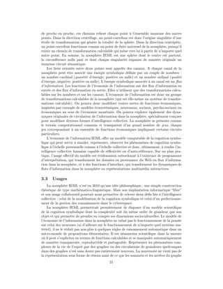de proche en proche, ces chemins relient chaque point à l’ensemble immense des autres
points. Dans la direction centrifuge, un point-carrefour est donc l’origine singulière d’une
étoile de transformation qui génère la totalité de la sphère. Dans la direction centripète,
un point-carrefour fonctionne comme un point de fuite universel de la noosphère, puisqu’il
existe un chemin de transformation calculable qui mène vers lui à partir de n’importe quel
autre point. En somme, la noosphère IEML est une sphère dont le centre est partout,
la circonférence nulle part et dont chaque singularité organise de manière originale un
immense circuit sémantique.
    Les liens orientés entre deux points sont appelés des canaux. A chaque canal de la
noosphère peut être associé une énergie symbolique déﬁnie par un couple de nombres :
un nombre cardinal (quantité d’énergie, positive ou nulle) et un nombre ordinal (qualité
d’énergie, négative, positive ou nulle). L’énergie symbolique associée à un canal est un ﬂux
d’information. Les fonctions de l’économie de l’information ont des ﬂux d’information en
entrée et des ﬂux d’information en sortie. Elles n’utilisent que des transformations calcu-
lables sur les nombres et sur les canaux. L’économie de l’information est donc un groupe
de transformations calculables de la noosphère (qui est elle-même un système de transfor-
mations calculable). On pourra donc modéliser toutes sortes de fonctions économiques,
inspirées par exemple de modèles écosystémiques, neuronaux, sociaux, psycho-sociaux ou
économiques au sens de l’économie monétaire. On pourra explorer également des dyna-
miques originales de circulation de l’information dans la noosphère, spécialement conçues
pour modéliser diverses formes d’intelligence collective. La noosphère se présente comme
le terrain computationnel commun et transparent d’un grand nombre de jeux, chaque
jeu correspondant à un ensemble de fonctions économiques impliquant certains circuits
particuliers.
    L’économie de l’information IEML oﬀre un modèle computable de la cognition symbo-
lique qui peut servir à simuler, représenter, observer les phénomènes de cognition symbo-
lique à l’échelle personnelle comme à l’échelle collective et donc, ultimement, à rendre l’in-
telligence collective humaine capable de réﬂexivité ou d’auto-référence. Sur un plan pra-
tique, l’usage eﬀectif du modèle est évidemment subordonné à l’existence de programmes
d’interprétation, qui transforment les données en provenance du Web en ﬂux d’informa-
tion dans la noosphère, et à des fonctions d’interface, qui transforment les dynamiques de
ﬂots d’information dans la noosphère en représentations multimédia interactives.

3.3    Usages
    La noosphère IEML n’est en 2010 qu’une idée philosophique : une simple construction
théorique de type mathématico-linguistique. Mais son implantation informatique “libre”
et son usage collaboratif pourrait nous permettre de relever deux déﬁs liés à l’intelligence
collective : celui de la modélisation de la cognition symbolique et celui d’un perfectionne-
ment de la gestion des connaissances dans le cyberespace.
    La noosphère IEML permettrait premièrement de disposer d’un modèle scientiﬁque
de la cognition symbolique dont la complexité soit du même ordre de grandeur que son
objet et qui permette de prendre en compte ses dimensions socioculturelles. Le modèle de
l’économie de l’information dans la noosphère ne rabat pas le fonctionnement de la pensée
sur celui des neurones (ni d’ailleurs sur le fonctionnement de n’importe quel système ma-
tériel), il ne le réduit pas non plus à quelques règles de raisonnement automatique dans un
micro-monde de propositions élémentaires. Il est néanmoins scientiﬁque dans la mesure
où il peut s’expliciter en termes de fonctions calculables et se manipuler automatiquement
de manière transparente, reproductible et partageable. Représenter les phénomènes com-
plexes de la vie de l’esprit par des graphes ou des circulations de grandeurs quelconques
dans des graphes n’est sans doute pas entièrement nouveau. La nouveauté ne vient pas de
la représentation sous forme de réseau mais de ce que les sommets et les arrêtes du graphe
                                             21
 