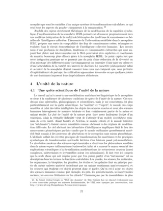 noosphérique sont les variables d’un unique système de transformations calculables, ce qui
rend tous les aspects du graphe transparents à la computation. 24
    Au-delà des enjeux strictement théoriques de la modélisation de la cognition symbo-
lique, l’implémentation de la noosphère IEML permettrait d’avancer progressivement vers
une meilleure intégration de la multitude hétérogène des traditions de connaissance au bé-
néﬁce de l’intelligence collective. L’économie de l’information modélisée dans la noosphère
IEML propose une sorte de comptabilité des ﬂux de connaissances créées, échangées et
évaluées dans le circuit écosystémique de l’intelligence collective humaine. Les savoirs
issus d’une profusion de disciplines, traditions et communautés culturelles qui sont au-
jourd’hui plutôt mal interconnectés sur le Web pourraient être explicités et coordonnés
de manière beaucoup plus eﬃcace grâce à la noosphère IEML. Le point capital est que
cette intégration pratique ne se payerait pas du prix d’une réduction de la diversité ou
d’un rabotage des diﬀérences mais s’accompagnerait au contraire d’une mise en valeur et
d’une articulation de la variété des univers de discours. Le caractère pratiquement inﬁni
et a-centré de la noosphère devrait rassurer tous ceux qui craignent que, sous prétexte
d’explicitation et de partage, la codiﬁcation appauvrisse les savoirs ou que quelques points
de vue dominants imposent leurs impérialismes réducteurs.


4     L’unité de la nature
4.1    Une quête scientiﬁque de l’unité de la nature
    Le travail qui m’a mené à une modélisation mathématico-linguistique de la noosphère
se situe à la conﬂuence de plusieurs traditions de quête de l’unité de la nature. Ces tra-
ditions sont spirituelles, philosophiques et scientiﬁques, mais je me concentrerai ici plus
particulièrement sur la quête scientiﬁque. La “matière” et “l’esprit”, le monde des corps
sensibles et celui des idées intelligibles, les objets des sciences exactes et ceux des sciences
humaines interagissent de manière évidente et font certainement partie de la même et
unique réalité. Le fait de l’unité de la nature peut faire assez facilement l’objet d’un
consensus. Mais la véritable diﬃculté vient de l’absence d’un modèle scientiﬁque com-
mun de cette unité. Avant Galilée et Newton, le monde céleste et le monde terrestre
(ou “sublunaire”) étaient encore considérés comme obéissant à des régimes de modélisa-
tion diﬀérents. Le ciel abritant des hiérarchies d’intelligences angéliques était le lieu des
mouvements géométriques parfaits tandis que le monde sublunaire grossièrement maté-
riel était soumis à des processus de génération et de corruption sans raison géométrique.
L’alchimie mêlait des recettes pratiques de transformation des matériaux et des pratiques
symboliques de transformation spirituelle héritées d’un lointain passé pré-monothéiste.
La révolution moderne des sciences expérimentales a réuni tous les phénomènes sensibles
dans le même espace tridimensionnel universel et inﬁni et a ramené le noyau essentiel des
explications scientiﬁques à la formalisation mathématique de mécanismes causaux (aussi
complexes, indéterminés et irréversibles soient ces mécanismes). Il doit être ici compris
que la seule chose qui soit requise pour que l’on puisse parler d’un “mécanisme” est sa
description dans les termes de fonctions calculables. Les quarks, les atomes, les molécules,
les organismes, la biosphère, les planètes, les étoiles et les galaxies font en principe par-
tie du même univers matériel coordonné par un unique continuum spatio-temporel, et
les sciences qui étudient ces objets peuvent donc se parler. Qu’en est-il pour les objets
des sciences humaines comme, par exemple, les prix, les gouvernements, les mouvements
sociaux, les oeuvres littéraires ou les rituels ? Commençons par la ressemblance la plus
  24. Le Giant Global Graph ou “Web des données” de Tim Berners Lee ne répond évidemment pas
à cette contrainte puisque ses adresses fondamentales, les URI, sont opaques par construction, voir
http ://www.w3.org/DesignIssues/Axioms.html#opaque.


                                                22
 