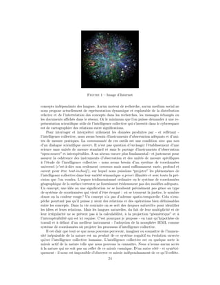 Figure 1 – Image d’Internet


concepts indépendants des langues. Aucun moteur de recherche, aucun medium social ne
nous propose actuellement de représentation dynamique et explorable de la distribution
relative et de l’interrelation des concepts dans les recherches, les messages échangés ou
les documents aﬃchés dans le réseau. Or le minimum que l’on puisse demander à une re-
présentation scientiﬁque utile de l’intelligence collective qui s’investit dans le cyberespace
est de cartographier des relations entre signiﬁcations.
    Pour interroger et interpréter utilement les données produites par - et reﬂétant -
l’intelligence collective, nous avons besoin d’instruments d’observation adéquats et d’uni-
tés de mesure pratiques. La communauté de ces outils est une condition sine qua non
d’un dialogue scientiﬁque ouvert. Il n’est pas question d’envisager l’établissement d’une
science sans unités de mesure standard et sans le partage d’instruments d’observation
“open-source” et interopérables. A un niveau encore plus fondamental - et justement pour
assurer la cohérence des instruments d’observation et des unités de mesure spéciﬁques
à l’étude de l’intelligence collective - nous avons besoin d’un système de coordonnées
universel (c’est-à-dire non seulement commun mais aussi suﬃsamment vaste, profond et
ouvert pour être tout-inclusif ), sur lequel nous puissions “projeter” les phénomènes de
l’intelligence collective dans leur variété sémantique a priori illimitée et avec toute la pré-
cision que l’on voudra. L’espace tridimensionnel ordinaire ou le système de coordonnées
géographique de la surface terrestre ne fournissent évidemment pas des modèles adéquats.
Un concept, une idée ou une signiﬁcation ne se localisent précisément pas grâce au type
de système de coordonnées qui vient d’être évoqué : où se trouvent la justice, le nombre
douze ou la couleur rouge ? Un concept n’a pas d’adresse spatio-temporelle. Cela n’em-
pêche pourtant pas qu’il puisse y avoir des relations et des opérations bien déﬁnissables
entre les concepts. Dans la vie courante on se sert des langues naturelles pour identiﬁer
les idées et leurs relations. Mais les langues naturelles, du fait de leur multiplicité et de
leur irrégularité ne se prêtent pas à la calculabilité, à la projection “géométrique” et à
l’interopérabilité qui est ici requise. C’est pourquoi je propose - en tant qu’hypothèse de
travail et à défaut d’un meilleur instrument - l’adoption de la noosphère IEML comme
système de coordonnées où projeter les processus d’intelligence collective.
    Il est clair que tout ce que nous pouvons percevoir, imaginer ou connaître de l’immen-
sité inépuisable de la nature est un produit de ce système cognitif en évolution ouverte
qu’est l’intelligence collective humaine. L’intelligence collective est en quelque sorte le
miroir actif de la nature telle que nous pouvons la connaître. Nous n’avons aucun accès
à la nature qui ne soit pas un reﬂet de ce miroir cosmique. D’un autre côté - et symétri-
quement - il nous est impossible d’observer ce miroir indépendamment de ce qu’il reﬂète.
                                              24
 