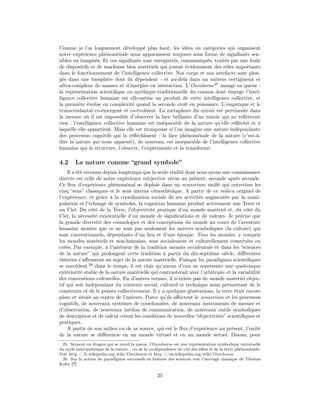 Comme je l’ai longuement développé plus haut, les idées ou catégories qui organisent
notre expérience phénoménale nous apparaissent toujours sous forme de signiﬁants sen-
sibles ou imaginés. Et ces signiﬁants sont enregistrés, communiqués, traités par une foule
de dispositifs et de machines bien matériels qui jouent évidemment des rôles importants
dans le fonctionnement de l’intelligence collective. Nos corps et nos artefacts sont plon-
gés dans une biosphère dont ils dépendent - et au-delà dans un univers vertigineux et
ultra-complexe de masses et d’énergies en interaction. L’Ouroboros 25 mange sa queue :
la représentation scientiﬁque ou mythique-traditionnelle du cosmos dont émerge l’intel-
ligence collective humaine est elle-même un produit de cette intelligence collective, et
la première évolue en complexité quand la seconde croît en puissance. L’empirique et le
transcendantal co-émergent et co-évoluent. La métaphore du miroir est pertinente dans
la mesure où il est impossible d’observer la face brillante d’un miroir qui ne reﬂèterait
rien : l’intelligence collective humaine est inséparable de la nature qu’elle réﬂéchit et à
laquelle elle appartient. Mais elle est trompeuse si l’on imagine une nature indépendante
des processus cognitifs qui la réﬂéchissent : la face phénoménale de la nature (c’est-à-
dire la nature qui nous apparaît), de nouveau, est inséparable de l’intelligence collective
humaine qui la structure, l’observe, l’expérimente et la transforme.

4.2     La nature comme “grand symbole”
    Il a été reconnu depuis longtemps que la seule réalité dont nous ayons une connaissance
directe est celle de notre expérience subjective vécue au présent, seconde après seconde.
Ce ﬂux d’expérience phénoménal se déploie dans un sensorium uniﬁé qui entretisse les
cinq “sens” classiques et le sens interne cénesthésique. A partir de ce milieu originel de
l’expérience, et grâce à la coordination sociale de ses activités augmentée par la mani-
pulation et l’échange de symboles, la cognition humaine produit activement une Terre et
un Ciel. Du côté de la Terre, l’objectivité pratique d’un monde matériel et, du côté du
Ciel, la nécessité existentielle d’un monde de signiﬁcations et de valeurs. Je précise que
la grande diversité des cosmologies et des conceptions du monde au cours de l’aventure
humaine montre que ce ne sont pas seulement les univers symboliques (la culture) qui
sont conventionnels, dépendants d’un lieu et d’une époque. Tous les mondes, y compris
les mondes matériels et non-humains, sont socialement et culturellement construits ou
créés. Par exemple, à l’intérieur de la tradition savante occidentale et dans les “sciences
de la nature” qui prolongent cette tradition à partir du dix-septième siècle, diﬀérentes
théories s’aﬀrontent au sujet de la nature matérielle. Puisque les paradigmes scientiﬁques
se succèdent 26 dans le temps, il est clair qu’aucun d’eux ne représente une quelconque
extériorité stable de la nature matérielle qui contrasterait avec l’arbitraire et la variabilité
des conventions culturelles. En d’autres termes, il n’existe pas de monde matériel objec-
tif qui soit indépendant du contexte social, culturel et technique nous permettant de le
construire et de le penser collectivement. Il y a quelques générations, la terre était encore
plate et située au centre de l’univers. Parce qu’ils aﬀectent le sensorium et les processus
cognitifs, de nouveaux systèmes de coordonnées, de nouveaux instruments de mesure et
d’observation, de nouveaux médias de communication, de nouveaux outils symboliques
de description et de calcul créent les conditions de nouvelles “objectivités” scientiﬁques et
pratiques.
    A partir de son milieu ou de sa source, qui est le ﬂux d’expérience au présent, l’unité
de la nature se diﬀérencie en un monde virtuel et en un monde actuel. Disons, pour
 25. Serpent ou dragon qui se mord la queue, l’Ouroboros est une représentation symbolique universelle
du cycle auto-poiétique de la nature... ou de la co-dépendence du ciel des idées et de la terre phénoménale.
Voir http ://fr.wikipedia.org/wiki/Ouroboros et http ://en.wikipedia.org/wiki/Ouroboros
 26. Sur la notion de paradigmes successifs en histoire des sciences voir l’ouvrage classique de Thomas
Kuhn [?]

                                                    25
 