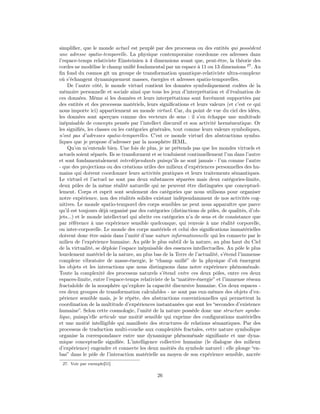 simpliﬁer, que le monde actuel est peuplé par des processus ou des entités qui possèdent
une adresse spatio-temporelle. La physique contemporaine coordonne ces adresses dans
l’espace-temps relativiste Einsteinien à 4 dimensions avant que, peut-être, la théorie des
cordes ne modélise le champ uniﬁé fondamental par un espace à 11 ou 13 dimensions 27 . Au
ﬁn fond du cosmos gît un groupe de transformation quantique-relativiste ultra-complexe
où s’échangent dynamiquement masses, énergies et adresses spatio-temporelles.
    De l’autre côté, le monde virtuel contient les données symboliquement codées de la
mémoire personnelle et sociale ainsi que tous les jeux d’interprétation et d’évaluation de
ces données. Même si les données et leurs interprétations sont forcément supportées par
des entités et des processus matériels, leurs signiﬁcations et leurs valeurs (et c’est ce qui
nous importe ici) appartiennent au monde virtuel. Car, du point de vue du ciel des idées,
les données sont aperçues comme des vecteurs de sens : il s’en échappe une multitude
inépuisable de concepts pensés par l’intellect discursif et son activité herméneutique. Or
les signiﬁés, les classes ou les catégories générales, tout comme leurs valeurs symboliques,
n’ont pas d’adresses spatio-temporelles. C’est ce monde virtuel des abstractions symbo-
liques que je propose d’adresser par la noosphère IEML.
    Qu’on m’entende bien. Une fois de plus, je ne prétends pas que les mondes virtuels et
actuels soient séparés. Ils se transforment et se traduisent continuellement l’un dans l’autre
et sont fondamentalement interdépendants puisqu’ils ne sont jamais - l’un comme l’autre
- que des projections ou des créations utiles des milieux d’expériences personnelles des hu-
mains qui doivent coordonner leurs activités pratiques et leurs traitements sémantiques.
Le virtuel et l’actuel ne sont pas deux substances séparées mais deux catégories-limite,
deux pôles de la même réalité naturelle qui ne peuvent être distinguées que conceptuel-
lement. Corps et esprit sont seulement des catégories que nous utilisons pour organiser
notre expérience, non des réalités solides existant indépendamment de nos activités cog-
nitives. Le monde spatio-temporel des corps sensibles ne peut nous apparaître que parce
qu’il est toujours déjà organisé par des catégories (distinctions de pôles, de qualités, d’ob-
jets...) et le monde intellectuel qui abrite ces catégories n’a de sens et de consistance que
par référence à une expérience sensible quelconque, qui renvoie à une réalité corporelle,
ou inter-corporelle. Le monde des corps matériels et celui des signiﬁcations immatérielles
doivent donc être saisis dans l’unité d’une nature informationnelle qui les connecte par le
milieu de l’expérience humaine. Au pôle le plus subtil de la nature, au plus haut du Ciel
de la virtualité, se déploie l’espace inépuisable des essences intellectuelles. Au pôle le plus
lourdement matériel de la nature, au plus bas de la Terre de l’actualité, s’étend l’immense
complexe vibratoire de masse-énergie, le “champ uniﬁé” de la physique d’où émergent
les objets et les interactions que nous distinguons dans notre expérience phénoménale.
Toute la complexité des processus naturels s’étend entre ces deux pôles, entre ces deux
espaces-limite, entre l’espace-temps relativiste de la “matière-énergie” et l’immense réseau
fractaloïde de la noosphère qu’explore la capacité discursive humaine. Ces deux espaces -
ces deux groupes de transformation calculables - ne sont pas eux-mêmes des objets d’ex-
périence sensible mais, je le répète, des abstractions conventionnelles qui permettent la
coordination de la multitude d’expériences instantanées que sont les “secondes d’existence
humaine”. Selon cette cosmologie, l’unité de la nature possède donc une structure symbo-
lique, puisqu’elle articule une moitié sensible qui exprime des conﬁgurations matérielles
et une moitié intelligible qui manifeste des structures de relations sémantiques. Par des
processus de traduction multi-couche aux complexités fractales, cette nature symbolique
organise la correspondance entre une dynamique phénoménale signiﬁante et une dyna-
mique conceptuelle signiﬁée. L’intelligence collective humaine (le dialogue des milieux
d’expérience) engendre et connecte les deux moitiés du symbole naturel : elle plonge “en-
bas” dans le pôle de l’interaction matérielle au moyen de son expérience sensible, ancrée
 27. Voir par exemple[51]

                                              26
 