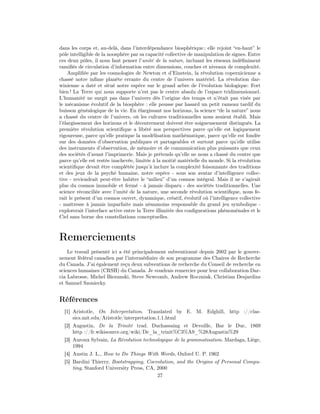 dans les corps et, au-delà, dans l’interdépendance biosphérique ; elle rejoint “en-haut” le
pôle intelligible de la noosphère par sa capacité collective de manipulation de signes. Entre
ces deux pôles, il nous faut penser l’unité de la nature, incluant les réseaux indéﬁniment
ramiﬁés de circulation d’information entre dimensions, couches et niveaux de complexité.
    Ampliﬁée par les cosmologies de Newton et d’Einstein, la révolution copernicienne a
chassé notre inﬁme planète errante du centre de l’univers matériel. La révolution dar-
winienne a daté et situé notre espèce sur le grand arbre de l’évolution biologique. Fort
bien ! La Terre qui nous supporte n’est pas le centre absolu de l’espace tridimensionnel.
L’humanité ne surgit pas dans l’univers dès l’origine des temps et n’était pas visée par
le mécanisme évolutif de la biosphère : elle pousse par hasard un petit rameau tardif du
buisson généalogique de la vie. En élargissant nos horizons, la science “de la nature” nous
a chassé du centre de l’univers, où les cultures traditionnelles nous avaient établi. Mais
l’élargissement des horizons et le décentrement doivent être soigneusement distingués. La
première révolution scientiﬁque a libéré nos perspectives parce qu’elle est logiquement
rigoureuse, parce qu’elle pratique la modélisation mathématique, parce qu’elle est fondée
sur des données d’observation publiques et partageables et surtout parce qu’elle utilise
des instruments d’observation, de mémoire et de communication plus puissants que ceux
des sociétés d’avant l’imprimerie. Mais je prétends qu’elle ne nous a chassé du centre que
parce qu’elle est restée inachevée, limitée à la moitié matérielle du monde. Si la révolution
scientiﬁque devait être complétée jusqu’à inclure la complexité foisonnante des traditions
et des jeux de la psychè humaine, notre espèce - sous son avatar d’intelligence collec-
tive - reviendrait peut-être habiter le “milieu” d’un cosmos intégral. Mais il ne s’agirait
plus du cosmos immobile et fermé - à jamais disparu - des sociétés traditionnelles. Une
science réconciliée avec l’unité de la nature, une seconde révolution scientiﬁque, nous fe-
rait le présent d’un cosmos ouvert, dynamique, créatif, évolutif où l’intelligence collective
- maîtresse à jamais imparfaite mais néanmoins responsable du grand jeu symbolique -
explorerait l’interface active entre la Terre illimitée des conﬁgurations phénoménales et le
Ciel sans borne des constellations conceptuelles.



Remerciements
    Le travail présenté ici a été principalement subventionné depuis 2002 par le gouver-
nement fédéral canadien par l’intermédiaire de son programme des Chaires de Recherche
du Canada. J’ai également reçu deux subventions de recherche du Conseil de recherche en
sciences humaines (CRSH) du Canada. Je voudrais remercier pour leur collaboration Dar-
cia Labrosse, Michel Biezunski, Steve Newcomb, Andrew Roczniak, Christian Desjardins
et Samuel Szoniecky.


Références
  [1] Aristotle, On Interpretation. Translated by E. M. Edghill, http ://clas-
      sics.mit.edu/Aristotle/interpretation.1.1.html
  [2] Augustin, De la Trinité trad. Duchassaing et Devoille, Bar le Duc, 1869
      http ://fr.wikisource.org/wiki/De_la_trinit%C3%A9_%28Augustin%29
  [3] Auroux Sylvain, La Révolution technologique de la grammatisation. Mardaga, Liège,
      1994
  [4] Austin J. L., How to Do Things With Words, Oxford U. P. 1962
  [5] Bardini Thierry, Bootstrapping, Coevolution, and the Origins of Personal Compu-
      ting, Stanford University Press, CA, 2000
                                           27
 