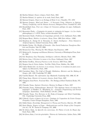 [6] Barthes Roland, Essais critiques, Seuil, Paris, 1964
 [7] Barthes Roland, Le système de la mode, Seuil, Paris, 1967
 [8] Bateson Gregory, Steps to an Ecology of Mind, 2 vol., Chandler, NY, 1972
 [9] Bateson Gregory, Mind and Nature : A Necessary Unity (Advances in Systems
     Theory, Complexity, and the Human Sciences), Hampton Press, Cresskill NJ, 1979
[10] Beaudrillard Jean, Pour une critique de l’économie politique du signe, Gallimard,
     Paris, 1972
[11] Benveniste Émile, « Catégories de pensée et catégories de langue » in Les études
     philosophiques, n° 4 PUF, Paris, octobre-décembre 1958
[12] Benveniste Emile, Problèmes de linguistique générale, 2 vol., Gallimard, Paris, 1966
[13] Bergson Henri, Matière et mémoire, Alcan, Paris, 1908 (ﬁrst edition : 1896)
[14] Bonabeau E., Dorigo M. & Theraulaz, G. Swarm Intelligence : From Natural to
     Artiﬁcial Systems. Oxford University Press, 1999
[15] Benkler Yochai, The Wealth of Networks : How Social Production Transforms Mar-
     kets and Freedom. Yale UP, 2006
[16] Berners-Lee Tim, Weaving the Web. Harper, San Francisco, 1999
[17] Bickerton D., Language and Human Behavior, University of Washington Press, Seat-
     tle, 1995
[18] Eric Bonabeau, Guy Theraulaz, Intelligence collective, Hermès, Paris, 1994
[19] Bottero Jean, L’Ecriture la raison et les Dieux. Gallimard, Paris, 1987
[20] Bowker Geoﬀrey, Memory Practices in the Sciences. MIT Press, 2005
[21] Burgess Jean & Green Joshua, YouTube. Polity Press, Malden, Ma, 2009
[22] Callon Michel (dir.) La Science et ses réseaux. Genèse et circulation des faits scien-
     tiﬁques. La Découverte, Paris, 1989
[23] Carruthers Mary, The Craft of Thought, Meditation, Rhetoric and the Making of
     Images, 400, 1200. Cambridge UP, 2000
[24] Castells Manuel, The information Age. Blackwell, Cambridge MA, 1996, 97, 98
[25] Chang Anne, Histoire de la pensée chinoise, Seuil, Paris, 1997
[26] Changeux Jean-Pierre, Neuronal Man : The Biology of Mind. Pantheon Books, NY,
     1985
[27] Chomsky Noam, Syntaxic Structures. Mouton, La Hague et Paris, 1957
[28] Chomsky Noam ; Schützenberger, Marcel P. "The algebraic theory of context free
     languages", in Braﬀort, P. ; Hirschberg, D. : Computer Programming and Formal
     Languages. Amsterdam : North Holland, 118-161. (1963)
[29] Chomsky Noam, New Horizons in the Study of Language and Mind. Cambridge,
     UK : Cambridge University Press, 2000
[30] Collectif, Cartes et ﬁgures de la terre. Catalogue de l’exposition du Centre Georges
     Pompidou. Centre Georges Pompidou, Paris, 1980
[31] Dalkir Kimiz, Knowledge Management in Theory and Practice. Elsevier, NY, 2005
[32] Davis Martin, Engines of Logic : Mathematicians and the Origin of the Computer
     (1st ed.). W. W. Norton & Company, NY, 2000
[33] De Libera Alain, La Querelle des universaux, De Platon à la ﬁn du Moyen-Age.
     Seuil, Paris, 1996
[34] De Libera Alain, L’art des généralités. Théories de l’abstraction. Aubier, Paris, 1999
                                           28
 