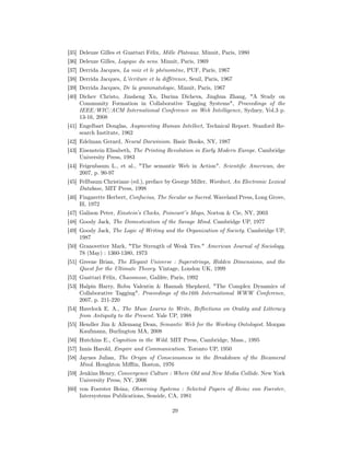 [35] Deleuze Gilles et Guattari Félix, Mille Plateaux. Minuit, Paris, 1980
[36] Deleuze Gilles, Logique du sens. Minuit, Paris, 1969
[37] Derrida Jacques, La voix et le phénomène, PUF, Paris, 1967
[38] Derrida Jacques, L’écriture et la diﬀérence, Seuil, Paris, 1967
[39] Derrida Jacques, De la grammatologie, Minuit, Paris, 1967
[40] Dichev Christo, Jinsheng Xu, Darina Dicheva, Jinghua Zhang, "A Study on
     Community Formation in Collaborative Tagging Systems", Proceedings of the
     IEEE/WIC/ACM International Conference on Web Intelligence, Sydney, Vol.3 p.
     13-16, 2008
[41] Engelbart Douglas, Augmenting Human Intellect, Technical Report. Stanford Re-
     search Institute, 1962
[42] Edelman Gerard, Neural Darwinism. Basic Books, NY, 1987
[43] Eisenstein Elisabeth, The Printing Revolution in Early Modern Europe. Cambridge
     University Press, 1983
[44] Feigenbaum L., et al., "The semantic Web in Action". Scientiﬁc American, dec
     2007, p. 90-97
[45] Fellbaum Christiane (ed.), preface by George Miller, Wordnet, An Electronic Lexical
     Database, MIT Press, 1998
[46] Fingarette Herbert, Confucius, The Secular as Sacred. Waveland Press, Long Grove,
     Ill, 1972
[47] Galison Peter, Einstein’s Clocks, Poincaré’s Maps, Norton & Cie, NY, 2003
[48] Goody Jack, The Domestication of the Savage Mind. Cambridge UP, 1977
[49] Goody Jack, The Logic of Writing and the Organization of Society. Cambridge UP,
     1987
[50] Granovetter Mark, "The Strength of Weak Ties." American Journal of Sociology,
     78 (May) : 1360-1380, 1973
[51] Greene Brian, The Elegant Universe : Superstrings, Hidden Dimensions, and the
     Quest for the Ultimate Theory. Vintage, London UK, 1999
[52] Guattari Félix, Chaosmose, Galilée, Paris, 1992
[53] Halpin Harry, Robu Valentin & Hannah Shepherd, "The Complex Dynamics of
     Collaborative Tagging". Proceedings of the16th International WWW Conference,
     2007, p. 211-220
[54] Havelock E. A., The Muse Learns to Write, Reﬂections on Orality and Litteracy
     from Antiquity to the Present. Yale UP, 1988
[55] Hendler Jim & Allemang Dean, Semantic Web for the Working Ontologist. Morgan
     Kaufmann, Burlington MA, 2008
[56] Hutchins E., Cognition in the Wild. MIT Press, Cambridge, Mass., 1995
[57] Innis Harold, Empire and Communication. Toronto UP, 1950
[58] Jaynes Julian, The Origin of Consciousness in the Breakdown of the Bicameral
     Mind. Houghton Miﬄin, Boston, 1976
[59] Jenkins Henry, Convergence Culture : Where Old and New Media Collide. New York
     University Press, NY, 2006
[60] von Foerster Heinz, Observing Systems : Selected Papers of Heinz von Foerster,
     Intersystems Publications, Seaside, CA, 1981

                                           29
 