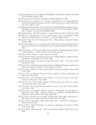 [61] Frege Gottlob, ed. Peter Geach and Max Black, Philosophical Writings of Gottlob
     Frege. Blackwell, Oxford, 1952
[62] Goleman Daniel, Emotional Intelligence. Bantam Books, NY, 1995
[63] Herlocker J. L. , Konstan J. A., Terveen L. G. and Riedl, J. T. “Evaluating Colla-
     borative Filtering Recommander systems”. ACM Transactions on Information Sys-
     tems, 22, 1, 2004, p. 5-53
[64] Kapetanios Epaminondas, “On the Notion of Collective Intelligence : Opportunity or
     Challenge ?” in Inter. Journal on Organisational and Collective Intelligence (IJOCI)
     Vol. 1, Number 1, Idea Group Publishing, 2009
[65] Kaplan Robert, The Nothing That Is, a Natural History of Zero. Oxford UP, 1999
[66] Khare R., "Microformats : the next (small) thing on the semantic Web ?". IEEE
     Internet Computing, Volume : 10, Issue : 1, Jan.-Feb. 2006 p. 68- 75
[67] Kurzweil Ray (ed.) The Singularity is Near : When Humans Transcend Biology.
     Penguin, 2006
[68] Korzybski Alfred, Science and sanity, An Introduction to Non-Aristotelian Systems
     and General Semantics, International Society for General Semantics, San Fransisco,
     1933
[69] Latour Bruno, « Les vues de l’esprit, une introduction à l’anthropologie des sciences
     et des techniques », Culture technique, Paris, 1985, pp. 4-30.
[70] Latour Bruno, Science in Action. Harvard UP, 1987
[71] Lévi-Strauss Claude, “Introduction à l’œuvre de Marcel Mauss”, in Marcel Mauss,
     Sociologie et anthropologie. Paris, PUF, 1950
[72] Lévi-Strauss Claude, La pensée sauvage. Plon, Paris, 1962 / The Savage Mind.
     Chicago UP, 1966
[73] Lévy Pierre, “Analyse de contenu des travaux du Biologcal Computer Laboratory
     (BCL)”, in Cahiers du CREA, 8, Paris, 1986, p. 155 à 191
[74] Lévy Pierre, “L’Oeuvre de Warren McCulloch”, in Cahiers du CREA, 7, Paris, 1986,
     p. 211 à 255
[75] Lévy Pierre, La Machine Univers. Création, cognition et culture informatique. La
     Découverte, Paris, 1987
[76] Lévy Pierre., Les Technologies de l’intelligence. L’avenir de la pensée à l’ère infor-
     matique. La Découverte, Paris, 1990
[77] Lévy Pierre & Authier Michel (preface of Michel Serres), Les Arbres de connais-
     sances, La Découverte, Paris, 1992
[78] Lévy Pierre, De la programmation considérée comme un des beaux-arts. La Décou-
     verte, Paris, 1992
[79] Lévy Pierre, L’Intelligence collective. Pour une anthropologie du cyberespace. La
     Découverte, Paris, 1994 / Collective Intelligence : Mankind’s Emerging World in
     Cyberspace. Perseus Books, Cambridge, Mass. 1997
[80] Lévy Pierre, Qu’est-ce que le virtuel ? La Découverte, Paris, 1995 / Becoming Vir-
     tual. Reality in the Digital Age, Plenum Trade, New York, 1998
[81] Lévy Pierre, Cyberculture. Odile Jacob, Paris, 1997 / Cyberculture. University of
     Minnesota Press, 2001
[82] Lévy Pierre, World Philosophie : le marché, le cyberespace, la conscience. Odile
     Jacob, Paris, 2000
[83] Lévy Pierre, Cyberdémocratie : Essai de philosophie politique. Odile Jacob, Paris,
     2002
                                            30
 