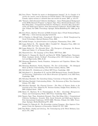 [84] Lévy Pierre, "Société du savoir et développement humain". In Le Canada et la
      société des savoirs, sous la direction de Patrick Imbert, CR Université d’Ottawa :
      Canada, enjeux sociaux et culturels dans une société du savoir, 2007, p. 115-175
 [85] ”Toward a Self-referential Collective Intelligence : Some Philosophical Background
      of the IEML Research Program” in Nguyen Ngoc Than, Kowalczyk Ryszard, Chen
      Shyi-Ming (Eds.), Computational Collective Intelligence, Semantic Web, Social Net-
      works and Multi-agent Systems. First International Conference, ICCCI 2009, Wro-
      claw, Poland, Oct 2009, Proceedings. Springer, Berlin-Heidelberg-NY, 2009, pp 22-
      35.
 [86] Lévy Pierre, Algebraic Structure of IEML Semantic Space. CI Lab Technical Report,
      2009. http ://www.ieml.org/spip.php ?article152
 [87] Li Charlene & Bernoﬀ Josh, Groundswell. Winning in a World Transformed by
      Social Technologies. Harvard Business Press, 2008.
 [88] Lochak Georges, La géométrisation de la physique, Flammarion, Paris, 1994
 [89] Logan Robert K., The Alphabet Eﬀect. Cresskill NJ : Hampton Press, 2004 (1st
      edition 1986. New York : Wm. Morrow)
 [90] Logan Robert K., The Extended Mind : The Emergence of Language, the Human
      Mind and Culture. U. of Toronto Press, 2007
 [91] Manovitch Lev, The Language of New Media. MIT Press, 2001
 [92] Marlow C., Naaman M., Boyd D. and Davis M. “HT06, Tagging Paper, Taxonomy,
      Flickr, Acadamic Article, To Read”. Proceedings of the 17th Conferemce on Hyper-
      text and Hypermedia, 2006, 31-40
 [93] Maturana Humberto, Varela, Fransisco, Autopoiesis and Cognition. Kluwer, Dor-
      drecht, 1980
 [94] Maturana Humberto, Varela, Fransisco, The Tree of Knowledge : The Biological
      Roots of Human Understanding, New Science Library, Boston, 1988
 [95] McCulloch W., Embodiments of Mind, MIT Press, Cambridge, 1965
 [96] McLelland J. L., Rumelhart D. E. and the PDP Research Group, Parallel Distribu-
      ted Processing : Explorations in the Micro-Structure of Cognition, 2 vol. MIT Press,
      Cambridge, 1986
 [97] McLuhan Marshall, The Gutemberg Galaxy. University of Toronto Press, 1962
 [98] McLuhan Marshall, Understanding Media : The Extensions of Man. New American
      Library, NY, 1964
 [99] McLuhan Marshall, The Classical Trivium : The Place of Thomas Nashe in the
      Learning of his Time. Edited by W. Terrence Gordon, Gingko Press, Berkeley, Ca,
      2005 (original thesis : 1943)
[100] Morey D., Maybury, M. & Thuraisingham, B. (Ed.) : Knowledge Management,
      Classic and Contemporary Works. MIT Press. Cambridge Mass., 2000
[101] Nguyen Ngoc Than, Kowalczyk Ryszard, Chen Shyi-Ming (Eds.), Computational
      Collective Intelligence, Semantic Web, Social Networks and Multi-agent Systems.
      First International Conference, ICCCI 2009, Wroclaw, Poland, Oct 2009, Procee-
      dings. Springer, Berlin-Heidelberg-NY, 2009
[102] Nonaka I. & Takeuchi, H., The Knowledge-creating Company : How Japanese Com-
      panies Create the Dynamics of Innovation. Oxford UP. NY, 1995
[103] Ong Walter, Orality and Litteracy, The Technologizing of the Word. Methuen, Lon-
      don & NY, 1982

                                           31
 