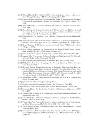 [104] Ostrom Elinor & Hess Charlotte (Ed.) Understanding Knowledge as a Commons.
      From Theory to Practice. MIT Press, Cambridge Mass, 2006
[105] Panaccio Claude, Les Mots, les concepts et les choses, la sémantique de Guillaume
      d’Occam et le nominalisme d’aujourd’hui. Bellarmin-Vrin, Paris-St Laurent (Qc),
      1992
[106] Panaccio Claude, Le Discours Intérieur. De Platon à Guillaume d’Occam. Seuil,
      Paris, 1999
[107] Pascu Corina, An Empirical Analysis of the Creation, Use and Adoption of Social
      Computing Applications, European Commission, Joint Research Centre and Insti-
      tute for Prospective Technological Studies. 2008
[108] Peirce Charles, The Essential Peirce : Selected Philosophical Writings, Indiana UP,
      1998
[109] Rastier François, « La triade sémiotique, le trivium et la sémantique linguistique »
      Nouveaux actes sémiotiques, n# 9, 54 p., Presses Universitaires de Limoges, 1990
[110] Richta Radovan, La Civilisation au carrefour. Seuil, Paris, 1973 (Première édition
      Tchèque en 1966)
[111] Sapir Edward, Language. An Introduction to the Study of Speech. Dover Publica-
      tions, Mineola, New York, 2004, édition originale :1921
[112] Saussure Ferdinand, Cours de linguistique générale. Payot, Lausanne-Paris, 1916
[113] Segaran Toby, Programming Collective Intelligence, Building Smart Web 2.0 Appli-
      cations, O’Reilly Media, Sebastopol, CA, 2007
[114] Sen Amartya (1999) Development as Freedom. New York : Anchor Books
[115] Shirky Clay, Here Comes Everybody : The Power of Organizing Without Organiza-
      tions. Penguin, 2008
[116] Slowinski Roman, “Rough Set Approach to Knowledge Discovery about Preferen-
      ces”, in Nguyen Ngoc Than, Kowalczyk Ryszard, Chen Shyi-Ming (Eds.), Com-
      putational Collective Intelligence, Semantic Web, Social Networks and Multi-agent
      Systems. First International Conference, ICCCI 2009, Wroclaw, Poland, Oct 2009,
      Proceedings. Springer, Berlin-Heidelberg-NY, 2009, p. 1-21
[117] Smith Gene, Tagging : People-powered Metadata for the Social Web. Peachpit New
      Riders, Berkeley, 2007
[118] Spivack Nova, http ://novaspivack.typepad.com
[119] Stengers Isabelle, Cosmopolitiques Tome 1. La Découverte, Paris, 2003
[120] Surowiecki James, The Wisdom of the Crowds, Random House, London, 2004
[121] Svenonius Elaine, The Intellectual Foundation of Information Organization. MIT
      Press, 2000
[122] Tapscott Don, Williams A. D., Wikinomics, How Mass Collaboration Changes Eve-
      rything. Portfolio, 2007
[123] Tovey Mark (Ed.), Collective Intelligence : Creating a Prosperous World at Peace.
      Oakton, VA : EIN Press, 2008
[124] Turing Allan, "On Computable Numbers, with an Application to the Entscheidung-
      sproblem" Proc. London Math. Soc (2) 42 (1936 – 7), p. 230 – 265.
[125] United Nations, Human Development Report 2002. New York and Oxford : Oxford
      University Press, 2002
[126] Varela Francisco, Maturana Humberto, Uribe Ricardo, "Autopoiesis : The Organi-
      zation of Living Systems, Its Characterization and a Model," Biosystems, 5, 1974,
      p. 187-196
                                            32
 