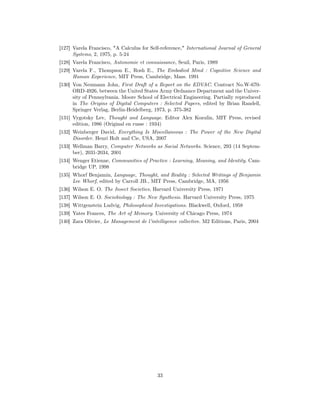 [127] Varela Francisco, "A Calculus for Self-reference," International Journal of General
      Systems, 2, 1975, p. 5-24
[128] Varela Francisco, Autonomie et connaissance, Seuil, Paris, 1989
[129] Varela F., Thompson E., Rosh E., The Embodied Mind : Cognitive Science and
      Human Experience, MIT Press, Cambridge, Mass. 1991
[130] Von Neumann John, First Draft of a Report on the EDVAC. Contract No.W-670-
      ORD-4926, between the United States Army Ordnance Department and the Univer-
      sity of Pennsylvania. Moore School of Electrical Engineering. Partially reproduced
      in The Origins of Digital Computers : Selected Papers, edited by Brian Randell,
      Springer Verlag, Berlin-Heidelberg, 1973, p. 375-382
[131] Vygotsky Lev, Thought and Language. Editor Alex Kozulin, MIT Press, revised
      edition, 1986 (Original en russe : 1934)
[132] Weinberger David, Everything Is Miscellaneous : The Power of the New Digital
      Disorder. Henri Holt and Cie, USA, 2007
[133] Wellman Barry, Computer Networks as Social Networks. Science, 293 (14 Septem-
      ber), 2031-2034, 2001
[134] Wenger Etienne, Communities of Practice : Learning, Meaning, and Identity. Cam-
      bridge UP, 1998
[135] Whorf Benjamin, Language, Thought, and Reality : Selected Writings of Benjamin
      Lee Whorf, edited by Carroll JB., MIT Press, Cambridge, MA, 1956
[136] Wilson E. O. The Insect Societies, Harvard University Press, 1971
[137] Wilson E. O. Sociobiology : The New Synthesis. Harvard University Press, 1975
[138] Wittgenstein Ludvig, Philosophical Investigations. Blackwell, Oxford, 1958
[139] Yates Frances, The Art of Memory. University of Chicago Press, 1974
[140] Zara Olivier, Le Management de l’intelligence collective. M2 Editions, Paris, 2004




                                           33
 