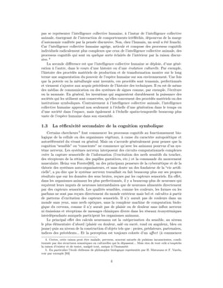 pas se représenter l’intelligence collective humaine, à l’instar de l’intelligence collective
animale, émergeant de l’interaction de comportements irréﬂéchis, dépourvus de la marge
d’autonomie conférée par la pensée discursive. Non, chez l’humain, un seuil a été franchi.
Car l’intelligence collective humaine agrège, articule et compose des processus cognitifs
individuels radicalement plus complexes que ceux de l’intelligence collective animale, des
processus cognitifs qui sont en quelque sorte éclairés de l’intérieur par la raison discur-
sive. 4
    La seconde diﬀérence est que l’intelligence collective humaine se déploie, d’une géné-
ration à l’autre, dans le cours d’une histoire ou d’une évolution culturelle. Par exemple,
l’histoire des procédés matériels de production et de transformation montre sur le long
terme une augmentation du pouvoir de l’espèce humaine sur son environnement. Une fois
que la poterie ou la métallurgie sont inventés, ces procédés sont transmis, perfectionnés
et viennent s’ajouter aux acquis précédents de l’histoire des techniques. Il en est de même
des médias de communication ou des systèmes de signes comme, par exemple, l’écriture
ou la monnaie. En général, les inventions qui augmentent durablement la puissance des
sociétés qui les utilisent sont conservées, qu’elles concernent des procédés matériels ou des
institutions symboliques. Contrairement à l’intelligence collective animale, l’intelligence
collective humaine apprend non seulement à l’échelle d’une génération dans le temps ou
d’une société dans l’espace, mais également à l’échelle spatio-temporelle beaucoup plus
vaste de l’espèce humaine dans son ensemble.

1.3     La réﬂexivité secondaire de la cognition symbolique
    Certains chercheurs 5 font commencer les processus cognitifs au fonctionnement bio-
logique de la cellule ou des organismes végétaux, à cause du caractère autopoiétique et
autoréférentiel du vivant en général. Mais on s’accorde généralement pour penser que la
cognition “sensible” ou “consciente” ne commence qu’avec les animaux pourvus d’un sys-
tème nerveux. Les systèmes nerveux interposent des circuits computationnels complexes
entre la capture sensorielle de l’information (l’excitation des nerfs sensitifs du toucher,
des récepteurs de la rétine, des papilles gustatives, etc.) et la commande du mouvement
musculaire. Heinz von Forster[60], un des principaux penseurs de la cybernétique et de la
théorie des systèmes auto-organisateurs, et sans doute un des fondateur de la “vie artiﬁ-
cielle”, a pu dire que le système nerveux travaillait en fait beaucoup plus sur ses propres
résultats que sur les données des sens brutes, reçues par les capteurs sensoriels. En eﬀet,
dans les organismes animaux les plus perfectionnés, il y a beaucoup plus de neurones qui
reçoivent leurs imputs de neurones intermédiaires que de neurones alimentés directement
par des capteurs sensoriels. Les qualités sensibles, comme les couleurs, les formes ou les
parfums ne sont pas reçues directement du monde extérieur mais bel et calculées à partir
de patterns d’excitation des capteurs sensoriels. Il n’y aurait pas de couleurs dans un
monde sans yeux, sans nerfs optiques, sans la complexe machine de computation biolo-
gique du cerveau, comme il n’y aurait pas de plaisir ou de douleur sans inﬂux nerveux
ni émissions et réceptions de messages chimiques divers dans les réseaux écosystémiques
interdépendants auxquels participent les organismes animaux.
    Le principal eﬀet des calculs neuronaux est la catégorisation du sensible, au niveau
le plus élémentaire d’abord (plaisir ou douleur, salé ou sucré, rond ou anguleux, bleu ou
jaune) puis au niveau de la construction d’objets tels que : proies, prédateurs, partenaires,
indices des précédents... Et la perception est toujours colorée d’un aﬀect (à commencer
   4. Certes, cette raison peut être malade, perverse, souvent saturée de pulsions inconscientes, condi-
tionnée par des structures somatiques ou culturelles qui la dépassent... Mais rien de tout celà n’empêche
la raison d’exister et de rester, malgré tout, unique à l’humanité.
   5. En particulier l’école chilienne de philosophie biologique représentée par H. Maturana et F. Varela,
voir par exemple [93]

                                                    4
 