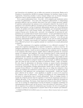 par l’attraction et la répulsion), que cet aﬀect soit conscient ou inconscient. Basées sur la
réception et la production calculée de messages chimiques, les émotions comme la peur,
l’agressivité, l’attraction sexuelle et autres viennent infuser tout un éventail d’énergies
subjectives dans le monde sensible construit par l’appareil de perception.
    Il n’y a pas de phénomènes bruts - d’un côté - et de catégories qui viendraient mettre
en forme les phénomènes - d’un autre côté. Expérience phénoménale et catégorisation
perceptive-aﬀective sont au contraire deux faces d’un seul et unique processus cognitif.
L’expérience phénoménale des animaux est la contrepartie subjective du travail de caté-
gorisation et de coloration aﬀective accompli par leur système nerveux. Emergeant de la
boucle sensori-motrice, un ﬂux d’expérience phénoménal entraîne avec lui la distinction
d’objets, de qualités ou de pôles d’attraction et de répulsion, qui correspondent forcément
à des catégories. Il n’y a pas d’image visuelle - par exemple - sans couleur, luminosité ni
contour d’aucune sorte. Au plus court : percevoir, c’est catégoriser. Le processus de caté-
gorisation qui se produit dans la boucle sensori-motrice - et tout particulièrement dans la
computation neuronale qui occupe la majeure partie de cette boucle - rend compte à mon
sens de la réﬂexivité de la cognition animale. L’animal est “conscient” : c’est dire que son
expérience phénoménale brille de l’intérieur, éclairée par une sorte de clarté primordiale
du sensible : la lumière (non-visuelle) de l’expérience catégorisante à tonalité aﬀective.
Cette réﬂexivité primaire de la cognition animale est constitutive du monde phénoménal
en général.
    J’en viens maintenant à la cognition symbolique et à sa réﬂexivité secondaire 6 . Le
propre de la cognition symbolique est sa capacité à représenter - et donc à concevoir - les
catégories organisatrices de l’expérience au moyen de classes de phénomènes. Les classes
de phénomènes (sonores, visuels ou autres) représentant les catégories sont les signiﬁants
et les catégories elles-mêmes sont les signiﬁés. Dans la réﬂexivité primaire du sensorium
animal, les catégories sont implicites: elles sont incorporées dans le modus operandi des
circuits neuronaux. Dans la réﬂexivité secondaire de l’intellect humain, le monde des
catégories devient explicite, il s’échappe des coulisses neuronales et vient peupler la scène
phénoménale. Les activités de certaines assemblées de neurones[26], celles qui distinguent
les couleurs et stabilisent la catégorie visuelle rouge, par exemple, se reﬂètent bizarrement
dans une classe de sons (ou dans une chaîne de caractères visuels): “rouge” en français.
Et cette classe de phénomènes est elle-même reconnue au moyen d’autres dynamiques
d’excitation neuronales, si bien que le cerveau devient capable de désigner ses propres
activités par l’intermédiaire d’images phénoménales choisies (par la culture) comme ins-
truments d’auto-référence. Le symbole repose donc sur un codage des catégories à deux
degrés, qui implique non seulement le système nerveux au niveau de la catégorisation des
phénomènes, mais également une correspondance conventionnelle - établie par l’intelli-
gence collective de la culture! - entre signiﬁants et signiﬁés au niveau de la projection
des catégories dans les phénomènes. L’essence du langage est cette représentation du
processus de catégorisation dans le monde phénoménal. Grâce au langage humain, le
monde des catégories devient objet de cognition et l’activité de connaissance peut donc se
réﬂéchir elle-même. C’est ce processus circulaire que j’appelle la réﬂexivité secondaire de
la cognition symbolique. En somme, étant donné qu’au niveau le plus abstrait “l’observa-
teur” est un système de catégorisation d’un ﬂux de données, la cognition symbolique est
intrinsèquement réﬂexive parce qu’elle permet l’auto-observation de l’observateur, c’est-à-
dire la cognition d’un système de catégorisation par lui-même. Et cela n’est possible que
parceque ce système de catégorisation se projette dans le ﬂux de données qui l’alimente.
   6. Bickerton [17]fournit une excellente analyse de la conscience réﬂexive humaine basée sur la capacité
linguistique.




                                                    5
 