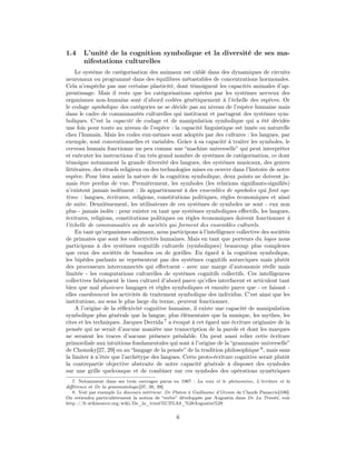 1.4    L’unité de la cognition symbolique et la diversité de ses ma-
       nifestations culturelles
     Le système de catégorisation des animaux est câblé dans des dynamiques de circuits
neuronaux ou programmé dans des équilibres métastables de concentrations hormonales.
Cela n’empêche pas une certaine plasticité, dont témoignent les capacités animales d’ap-
prentissage. Mais il reste que les catégorisations opérées par les systèmes nerveux des
organismes non-humains sont d’abord codées génétiquement à l’échelle des espèces. Or
le codage symbolique des catégories ne se décide pas au niveau de l’espèce humaine mais
dans le cadre de communautés culturelles qui instituent et partagent des systèmes sym-
boliques. C’est la capacité de codage et de manipulation symbolique qui a été décidée
une fois pour toute au niveau de l’espèce : la capacité linguistique est innée ou naturelle
chez l’humain. Mais les codes eux-mêmes sont adoptés par des cultures : les langues, par
exemple, sont conventionnelles et variables. Grâce à sa capacité à traiter les symboles, le
cerveau humain fonctionne un peu comme une “machine universelle” qui peut interpréter
et exécuter les instructions d’un très grand nombre de systèmes de catégorisation, ce dont
témoigne notamment la grande diversité des langues, des systèmes musicaux, des genres
littéraires, des rituels religieux ou des technologies mises en oeuvre dans l’histoire de notre
espèce. Pour bien saisir la nature de la cognition symbolique, deux points ne doivent ja-
mais être perdus de vue. Premièrement, les symboles (les relations signiﬁants-signiﬁés)
n’existent jamais isolément : ils appartiennent à des ensembles de symboles qui font sys-
tème : langues, écritures, religions, constitutions politiques, règles économiques et ainsi
de suite. Deuxièmement, les utilisateurs de ces systèmes de symboles ne sont - eux non
plus - jamais isolés : pour exister en tant que systèmes symboliques eﬀectifs, les langues,
écritures, religions, constitutions politiques ou règles économiques doivent fonctionner à
l’échelle de communautés ou de sociétés qui forment des ensembles culturels.
     En tant qu’organismes animaux, nous participons à l’intelligence collective des sociétés
de primates que sont les collectivités humaines. Mais en tant que porteurs du logos nous
participons à des systèmes cognitifs culturels (symboliques) beaucoup plus complexes
que ceux des sociétés de bonobos ou de gorilles. Eu égard à la cognition symbolique,
les bipèdes parlants ne représentent pas des systèmes cognitifs autarciques mais plutôt
des processeurs interconnectés qui eﬀectuent - avec une marge d’autonomie réelle mais
limitée - les computations culturelles de systèmes cognitifs collectifs. Ces intelligences
collectives fabriquent le tissu culturel d’abord parce qu’elles interfacent et articulent tant
bien que mal plusieurs langages et règles symboliques et ensuite parce que - ce faisant -
elles coordonnent les activités de traitement symbolique des individus. C’est ainsi que les
institutions, au sens le plus large du terme, peuvent fonctionner.
     A l’origine de la réﬂexivité cognitive humaine, il existe une capacité de manipulation
symbolique plus générale que la langue, plus élémentaire que la musique, les mythes, les
rites et les techniques. Jacques Derrida 7 a évoqué à cet égard une écriture originaire de la
pensée qui ne serait d’aucune manière une transcription de la parole et dont les marques
ne seraient les traces d’aucune présence préalable. On peut aussi relier cette écriture
primordiale aux intuitions fondamentales qui sont à l’origine de la “grammaire universelle”
de Chomsky[27, 29] ou au “langage de la pensée” de la tradition philosophique 8 , mais sans
la limiter à n’être que l’archétype des langues. Cette proto-écriture cognitive serait plutôt
la contrepartie objective abstraite de notre capacité générale à disposer des symboles
sur une grille quelconque et de combiner sur ces symboles des opérations symétriques
   7. Notamment dans ses trois ouvrages parus en 1967 : La voix et le phénomène, L’écriture et la
diﬀérence et De la grammatologie[37, 38, 39].
   8. Voir par exemple Le discours intérieur. De Platon à Guillaume d’Occam de Claude Panaccio[106].
On retiendra particulièrement la notion de “verbe” développée par Augustin dans De La Trinité, voir
http ://fr.wikisource.org/wiki/De_la_trinit%C3%A9_%28Augustin%29


                                                 6
 