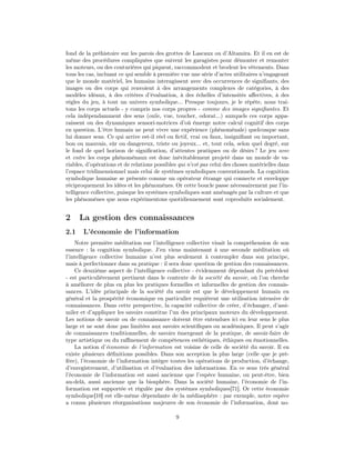 fond de la préhistoire sur les parois des grottes de Lascaux ou d’Altamira. Et il en est de
même des procédures compliquées que suivent les garagistes pour démonter et remonter
les moteurs, ou des couturières qui piquent, raccommodent et brodent les vêtements. Dans
tous les cas, incluant ce qui semble à première vue une série d’actes utilitaires n’engageant
que le monde matériel, les humains interagissent avec des occurrences de signiﬁants, des
images ou des corps qui renvoient à des arrangements complexes de catégories, à des
modèles idéaux, à des critères d’évaluation, à des échelles d’intensités aﬀectives, à des
règles du jeu, à tout un univers symbolique... Presque toujours, je le répète, nous trai-
tons les corps actuels - y compris nos corps propres - comme des images signiﬁantes. Et
cela indépendamment des sens (ouïe, vue, toucher, odorat...) auxquels ces corps appa-
raissent ou des dynamiques sensori-motrices d’où émerge notre calcul cognitif des corps
en question. L’être humain ne peut vivre une expérience (phénoménale) quelconque sans
lui donner sens. Ce qui arrive est-il réel ou ﬁctif, vrai ou faux, insigniﬁant ou important,
bon ou mauvais, sûr ou dangereux, triste ou joyeux... et, tout cela, selon quel degré, sur
le fond de quel horizon de signiﬁcation, d’attentes pratiques ou de désirs ? Le jeu avec
et entre les corps phénoménaux est donc inévitablement projeté dans un monde de va-
riables, d’opérations et de relations possibles qui n’est pas celui des choses matérielles dans
l’espace tridimensionnel mais celui de systèmes symboliques conventionnels. La cognition
symbolique humaine se présente comme un opérateur étrange qui connecte et enveloppe
réciproquement les idées et les phénomènes. Or cette boucle passe nécessairement par l’in-
telligence collective, puisque les systèmes symboliques sont aménagés par la culture et que
les phénomènes que nous expérimentons quotidiennement sont coproduits socialement.


2     La gestion des connaissances
2.1    L’économie de l’information
    Notre première méditation sur l’intelligence collective visait la compréhension de son
essence : la cognition symbolique. J’en viens maintenant à une seconde méditation où
l’intelligence collective humaine n’est plus seulement à contempler dans son principe,
mais à perfectionner dans sa pratique : il sera donc question de gestion des connaissances.
    Ce deuxième aspect de l’intelligence collective - évidemment dépendant du précédent
- est particulièrement pertinent dans le contexte de la société du savoir, où l’on cherche
à améliorer de plus en plus les pratiques formelles et informelles de gestion des connais-
sances. L’idée principale de la société du savoir est que le développement humain en
général et la prospérité économique en particulier requièrent une utilisation intensive de
connaissances. Dans cette perspective, la capacité collective de créer, d’échanger, d’assi-
miler et d’appliquer les savoirs constitue l’un des principaux moteurs du développement.
Les notions de savoir ou de connaissance doivent être entendues ici en leur sens le plus
large et ne sont donc pas limitées aux savoirs scientiﬁques ou académiques. Il peut s’agir
de connaissances traditionnelles, de savoirs émergeant de la pratique, de savoir-faire de
type artistique ou du raﬃnement de compétences esthétiques, éthiques ou émotionnelles.
    La notion d’économie de l’information est voisine de celle de société du savoir. Il en
existe plusieurs déﬁnitions possibles. Dans son acception la plus large (celle que je pré-
fère), l’économie de l’information intègre toutes les opérations de production, d’échange,
d’enregistrement, d’utilisation et d’évaluation des informations. En ce sens très général
l’économie de l’information est aussi ancienne que l’espèce humaine, ou peut-être, bien
au-delà, aussi ancienne que la biosphère. Dans la société humaine, l’économie de l’in-
formation est supportée et régulée par des systèmes symboliques[71]. Or cette économie
symbolique[10] est elle-même dépendante de la médiasphère : par exemple, notre espèce
a connu plusieurs réorganisations majeures de son économie de l’information, dont no-

                                              9
 