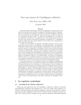 Vers une science de l’intelligence collective
                            Prof. Pierre Lévy, MSRC, CRC
                                       21 janvier 2010

                                               Résumé
          Comment exploiter pleinement les ressources ubiquitaires de communication et de
      calcul du cyberespace pour modéliser et augmenter l’intelligence collective humaine ?
      Telle est la question où s’origine ma recherche. L’expression “intelligence collective”
      peut avoir beaucoup de sens diﬀérents, mais tous ces sens sont plus ou moins liés
      à la conjonction de deux notions : la cognition (“l’intelligence”) et la société ou
      la communauté (“collective”). La cognition est ici très classiquement l’activité de
      percevoir, de se souvenir, de résoudre des problèmes, d’apprendre, etc. “L’intelligence
      collective” réfère donc aux capacité cognitives d’une société, d’une communauté ou
      d’une collection d’individus.
          A partir de cette approche très générale, l’intelligence collective peut être consi-
      dérée selon quatre points de vue diﬀérents, mais interdépendants : premièrement,
      l’intelligence collective des sociétés animales ; deuxièmement, celle des sociétés hu-
      maines en général ; troisièmement, l’intelligence collective dont le perfectionnement
      constitue un objectif explicite dans les sociétés du savoir qui cultivent une nouvelle
      “économie de l’information” ; quatrièmement, l’intelligence collective des communau-
      tés qui s’auto-organisent par l’intermédiaire du cyberespace. Il sera surtout question
      dans ce texte de l’intégration des trois derniers points de vue grâce à un modèle scien-
      tiﬁque de l’intelligence collective : la noosphère IEML. Une science de l’intelligence
      collective basée sur ce modèle permettrait non seulement d’élucider les mécanismes
      de la cognition symbolique mais encore de perfectionner notre gestion collective des
      connaissances et donc en ﬁn de compte de soutenir le développement humain.
          La première partie de ce texte examine la nature de la cognition symbolique, qui
      est intrinsèquement sociale et culturelle. La seconde partie explore les problèmes liés
      à la gestion des savoirs et à l’entretien de ce “bien commun” qu’est la connaissance
      humaine à l’échelle mondiale. La troisième partie décrit les grandes lignes de la noo-
      sphère IEML, un modèle linguistico-mathématique du terrain de jeu fondamental
      de l’intelligence collective. Cette noosphère se présente comme un immense graphe
      sémantique dont les sommets et les arrêtes sont des variables du même groupe de
      transformations symétriques. La quatrième et dernière partie évoque l’achèvement
      de la révolution scientiﬁque du XVII° siècle que représenterait une mathématisation
      (qualitative et quantitative) de la vie de l’esprit et invite le lecteur à contempler le
      cosmos uniﬁé et anthropocentrique d’une future civilisation de l’intelligence collec-
      tive.


1     La cognition symbolique
1.1    Au-delà de la “bêtise collective”
    Depuis que j’ai publié mon livre sur l’intelligence collective en 1994, j’ai rencontré
continuellement l’objection ultra-classique (et, à mon avis, faible) selon laquelle ce se-
raient les individus humains qui seraient intelligents, tandis que les groupes, les collecti-
vités plus ou moins organisées et plus encore les foules seraient la plupart du temps stu-
pides. Tout d’abord, il faut remarquer que les capacités cognitives individuelles reposent
                                            1
 