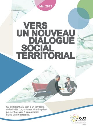 Mai 2012

Vers
un nouveau
Dialogue
Social
Territorial

Ou comment, au sein d’un territoire,
collectivités, organismes et entreprises
peuvent œuvrer à la réalisation
d’une vision partagée.

 