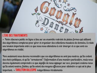 L'ère des traitements
« Notre discours public en ligne a lieu sur un ensemble restreint de plates-formes qui utilisent
des algorithmes complexes pour gérer et organiser des collections massives de données, il existe
une tension importante entre ce que nous nous attendons à voir émerger et ce que sont ces
algorithmes en réalité.

Non seulement nous devons reconnaître que ces algorithmes ne sont pas neutres, qu’ils codent
des choix politiques, et qu’ils “armaturent” l’information d’une manière particulière, mais nous
devons également comprendre ce que signifie de nous appuyer sur eux, pourquoi voulons-nous
qu’ils soient neutres, fiables, qu’ils soient des moyens efficaces pour atteindre ce qui est le plus
important. » Tarleton Gillespie #algorithmes #traitements
 