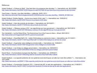 Références

Hubert Guillaud, « Critique du Web² : Que faire face à la puissance des données ? », InternetActu.net, 26/10/2009 :
http://www.internetactu.net/2009/10/26/critiques-du-web%C2%B2-44-que-faire-face-a-la-puissance-des-donnees/

Yves Eudes, « Souriez, vous êtes identifiés », LeMonde, 04/05, 2012 :
http://abonnes.lemonde.fr/technologies/article/2012/05/04/souriez-vous-etes-identifies_1694639_651865.html

Hubert Guillaud, Charles Nepote, « Avons-nous besoin d'Info Labs ? », InternetActu.net, 15/05/2012 :
http://www.internetactu.net/2012/05/15/avons-nous-besoin-dinfo-labs/

Hubert Guillaud, « Vers des produits de données », InternetActu.net, 04/10/2011 :
http://www.internetactu.net/2011/10/04/vers-des-produits-de-donnees/

Hubert Guillaud : « Réseaux sociaux (3/3) : ces algorithmes qui nous gouvernent », InternetActu.net, 05/01/2012 :  
http://www.internetactu.net/2012/01/05/reseaux-sociaux-33-ces-algorithmes-qui-nous-gouvernent/

Tom Vanderbilt, « Let the Robot Drive: The Autonomous Car of the Future Is Here », Wired, 20/01/2012 :
http://www.wired.com/magazine/2012/01/ff_autonomouscars/all/1

Hubert Guillaud, « Quantified Self (1/3) : mettre l'informatique au service du corps », InternetActu.net, 01/12/2011 :
http://www.internetactu.net/2011/12/01/quantified-self-13-mettre-linformatique-au-service-du-corps/

Hubert Guillaud, « Augmenter notre intelligence émotionnelle », InternetActu.net, 15/09/2011 :
http://www.internetactu.net/2011/09/15/augmenter-notre-intelligence-emotionnelle/

Hubert Guillaud, « Les limites du ciblage personnalisé », InternetActu.net, 26/04/2012 :
http://www.internetactu.net/2012/04/26/les-limites-du-ciblage-publicitaire-personnalise/

Danah Boyd, « 6 provocations à propos des Big Data », InternetActu.net, 23/09/2011:
http://www.internetactu.net/2011/09/23/big-data-la-necessite-d%E2%80%99un-debat/

Hubert Guillaud, « La capacité prédictive de nos systèmes socio-techniques va-t-elle tuer notre libre artibtre ? » , Internetactu.net,
18/11/2009 :
http://www.internetactu.net/2009/11/18/la-capacite-predictive-de-nos-systemes-socio-techniques-va-t-elle-tuer-notre-libre-arbitre/

Hubert Guillaud, « Comprendre Facebook (3/3) : L'internet des API, le web des applications », InternetActu.net, 21/06/2011 :
http://www.internetactu.net/2011/06/21/comprendre-facebook-33-linternet-des-api-le-web-des-applications/
 