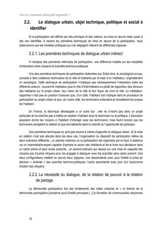 Vers un urbanisme participatif augmenté ?

    2.2.     Le dialogue urbain, objet technique, politique et social à
        identifier
        Si la participation est définie par des principes et des valeurs, sa mise en œuvre reste quant à
elle non identifiée. A travers les premières techniques de mise en œuvre de la participation, nous
observerons que les modèles politiques qui s’en dégagent relèvent de différentes logiques.

        2.2.1. Les premières techniques de dialogue urbain indirect
         A l’analyse des premières méthodes de participation, une différence notable sur les modalités
d’interaction entre citoyens et autorités technico-politiques.

         Une des premières techniques de participation élaborées aux Etats-Unis, le sociological survey,
consiste à faire collaborer techniciens de la ville et habitants par le biais d’un médiateur, originellement
un sociologue. Cette technique de participation n’implique pas nécessairement l’interaction entre les
différents acteurs ; souvent le médiateur joue le rôle d’intermédiaire ou plutôt de rapporteur des discours
des habitants sur le projet urbain, leur vision de la ville et leur façon de vivre la ville. Le médiateur-
rapporteur n’est pas en position d’assurer que, d’un côté, l’habitant soit impliqué dans le processus de
participation au projet urbain et que, de l’autre côté, les techniciens entendent et considèrent les propos
de l’habitant.

         En France, la technique développée a un autre but ; elle ne s’inscrit pas dans un projet
particulier et ne cherche pas à mettre en relation l’habitant avec le technicien ou le politique. L’éducation
populaire donne les moyens à l’habitant d’interagir avec les techniciens, mais faut-il encore que les
techniciens acceptent la relation et que les habitants aient la volonté ou l’opportunité de participer.

         Ces premières techniques ne sont pas encore à même d’apporter le dialogue urbain. Si la mise
en relation n’est pas aboutie dans les deux cas, l’organisation du dispositif de participation relève de
deux scénarios différents : un premier scénario où la participation est organisée par le haut, à distance
via un intermédiaire-expert capable d’extraire le savoir des habitants et de le livrer aux décideurs dans
un cadre précis et pour durée prescrite ; un second scénario qui repose sur une mise en capacité des
citoyens par d’autres citoyens pour les engager à dialoguer avec les autorités sans cadre prescrit. Ces
deux configurations mettent en œuvre deux logiques, une descendante avec pour finalité la prise de
décision « éclairée » des autorités technico-politiques, l’autre ascendante avec pour but l’autonomie
d’action des citoyens.

        2.2.2. La nécessité du dialogue, de la relation de pouvoir à la relation
            de partage
      La démocratie participative tire ses fondements des luttes urbaines et « la théorie de la
démocratie participative [conserve pour] finalité principale [...] la formation de communautés citoyennes




        10
 